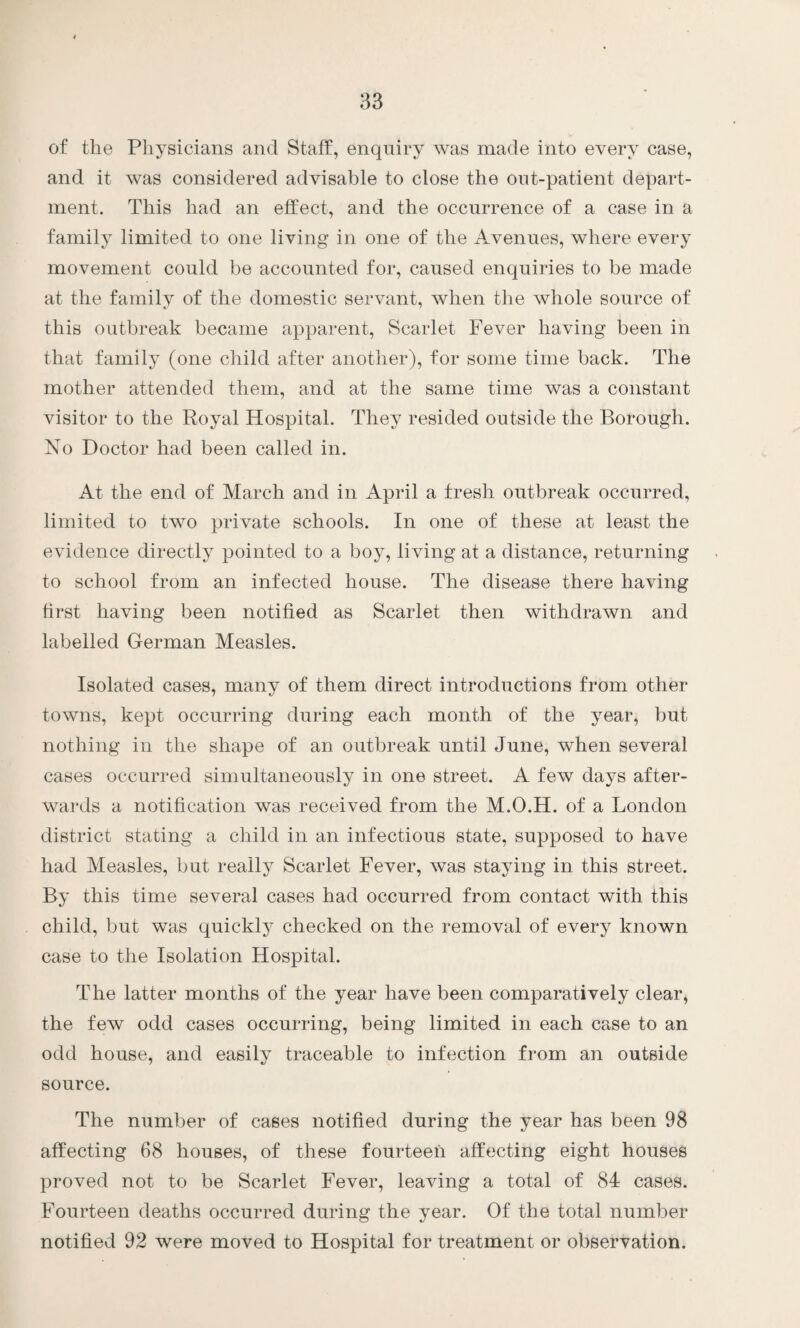 of the Physicians and Staff, enquiry was made into every case, and it was considered advisable to close the out-patient depart¬ ment. This had an effect, and the occurrence of a case in a family limited to one living in one of the Avenues, where every movement could be accounted for, caused enquiries to be made at the family of the domestic servant, when the whole source of this outbreak became apparent, Scarlet Fever having been in that family (one child after another), for some time back. The mother attended them, and at the same time was a constant visitor to the Royal Hospital. They resided outside the Borough. No Doctor had been called in. At the end of March and in April a fresh outbreak occurred, limited to two private schools. In one of these at least the evidence directly pointed to a boy, living at a distance, returning to school from an infected house. The disease there having first having been notified as Scarlet then withdrawn and labelled German Measles. Isolated cases, many of them direct introductions from other towns, kept occurring during each month of the year, but nothing in the shape of an outbreak until June, when several cases occurred simultaneously in one street. A few days after¬ wards a notification was received from the M.O.H. of a London district stating a child in an infectious state, supposed to have had Measles, but really Scarlet Fever, was staying in this street. By this time several cases had occurred from contact with this child, but was quickly checked on the removal of every known case to the Isolation Hospital. The latter months of the year have been comparatively clear, the few odd cases occurring, being limited in each case to an odd house, and easily traceable to infection from an outside source. The number of cases notified during the year has been 98 affecting 68 houses, of these fourteen affecting eight houses proved not to be Scarlet Fever, leaving a total of 84 cases. Fourteen deaths occurred during the year. Of the total number notified 92 were moved to Hospital for treatment or observation.