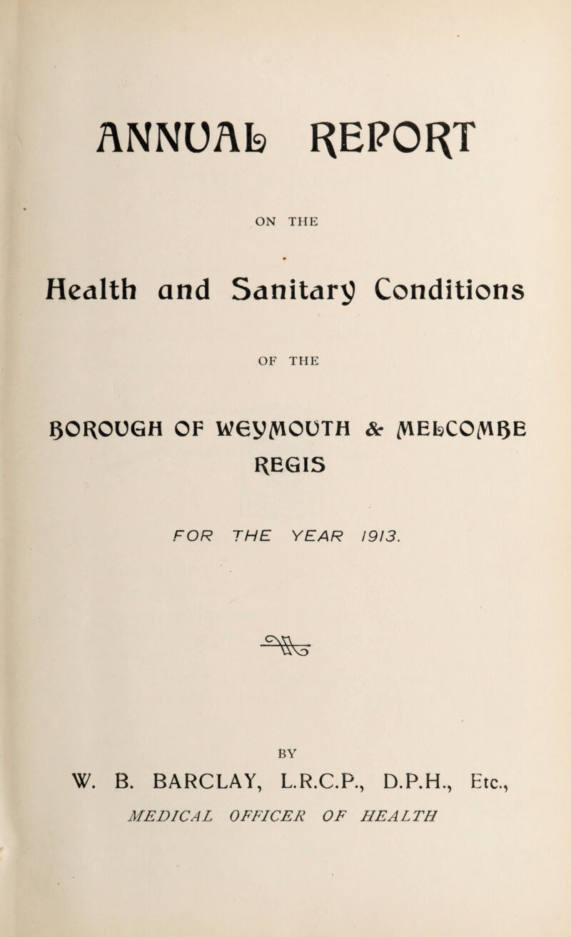 ANNUAL) REPORT ON THE Health and Sanitary Conditions OF THE borough of wey/viouTH & /helco/wre REGIS FOR THE YEAR 1913. ^5 BY W. B. BARCLAY, L.R.C.P., D.P.H., Etc., MEDICAL OFFICER OF HEALTH