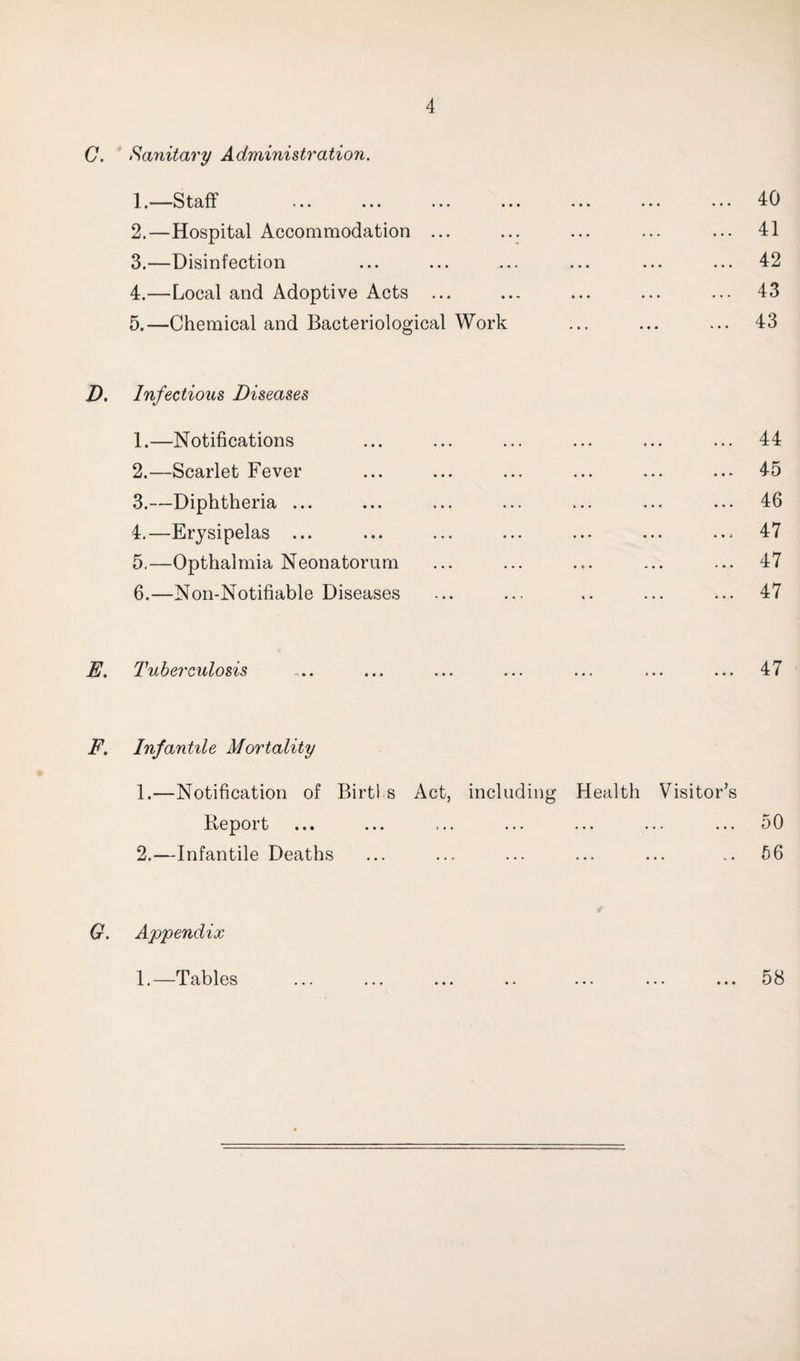 C. Sanitary Administration. ], * Sta fl* ’ * • ... » 2. —Hospital Accommodation ... 3. —Disinfection 4. —Local and Adoptive Acts ... 5. —Chemical and Bacteriological Work D. Infectious Diseases 1. —Notifications 2. —Scarlet Fever 3. —Diphtheria ... 4. —Erysipelas ... 5. —Opthalmia Neonatorum 6. —Non-Notifiable Diseases E. Tuberculosis 40 41 42 43 43 ... 44 ... 45 ... 46 .., 47 ... 47 ... 47 47 F. Infantile Mortality 1. —Notification of Birtl s Act, including Health Visitor’s B-eport ... 2. —Infantile Deaths 50 56 G. Appendix 58 1.—Tables