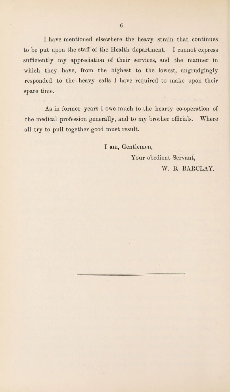 I have mentioned elsewhere the heavy strain that continues to be put upon the staff of the Health department. I cannot express sufficiently my appreciation of their services, and the manner in which they have, from the highest to the lowest, ungrudgingly responded to the heavy calls I have required to make upon their spare time. As in former years I owe much to the hearty co-operation of the medical profession generally, and to my brother officials. Where all try to pull together good must result. I am, Gentlemen, Your obedient Servant, W. B. BARCLAY.