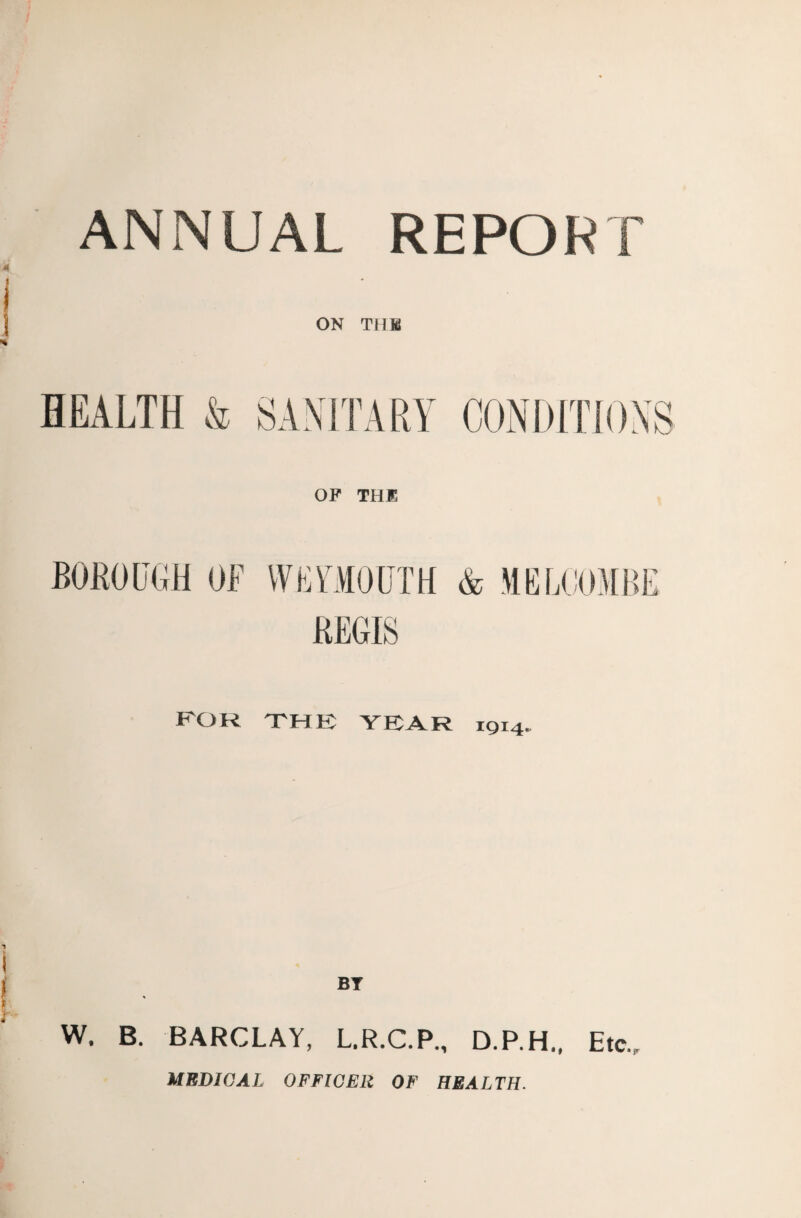 ANNUAL REPORT ON TUM HEALTH & SANITARY CONDITIONS OF THE BOROUGH OF WEYMOUTH & ME LOOM BE REGIS POR THE YEAR 1914. BY W. B. BARCLAY, L.R.C.P., D.P.H., Etc., MEDICAL OFFICER OF HEALTH.