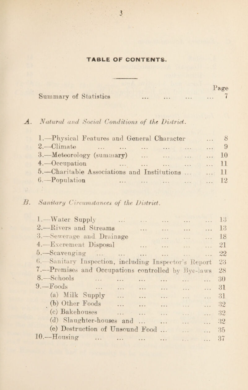 TABLE OF CONTENTS. Page Summary of Statistics ... ... ... ... 7 A. Natural and Social Conditions of the District. 1. —Physical Features and General Character ... 8 2. —Climate ... ... ... ... ... ... 9 3. —Meteorology (summary) ... ... ... ... 10 4. —Occupation ... ... ... ... ... 11 5. —Charitable Associations and Institutions ... ... 11 6. —-Population ... ... ... ... ... 12 B. Sanitary Circumstances of the District. 1. —Water Supply ... ... ... ... ... 13 2. —ltivers and Streams ... ... ... ... 1*3 3. —Sewerage and. Drainage ... ... ... 18 4. —Excrement Disposal ... ... ... ... 21 5. —Scavenging .. .. ... 22 0.—Sanitary Inspection, including Inspector’s Report 23 7. —Premises and Occupations controlled by Bye-laws 28 8. —Schools .. ... 30 9. —Foods 31 (a) Milk Supply ... ... ... ... ... 31 (b) Other Foods .. ... 32 (c) Bakehouses .. ... 32 (d) Slaughter-houses and.32 (e) Destruction of Unsound Food. 35 10. —Housing .. ... 37