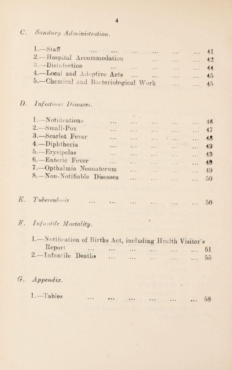 C. & an it ary Administration. . 2. —Hospital Accommodation 3. —Disinfection 4. —Local and Adoptive Acts 5. —Chemical and Bacteriological Work D. Inf echo us Diseases. 1. —N otitications 2. —Small-Pox 3. —Scarlet Lever 4. —Diphtheria 5. —Erysipelas 6. —Enteric Fever 7. —Opthalmia Neonatorum 8. —Non-Notifiable Diseases 41 42 44 45 45 46 47 48 49 49 49 49 50 E. Tuberculosis 50 E. Infantile Mortality. 1. —Notification of Births Act, including Health Visitor’s RePort .51 2. —Infantile Deaths . G. Appendix. 1.—Tables « • • * * 9 58