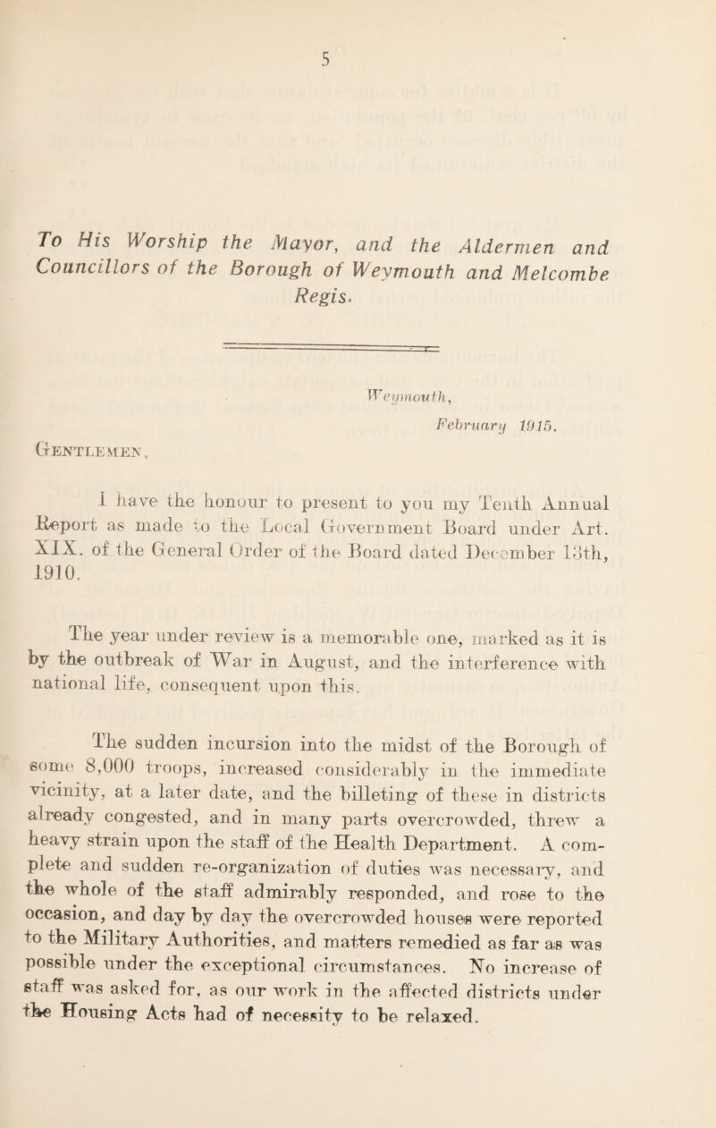 To His Worship the Mayor, and the Aldermen and Councillors of the Borough of Weymouth and Melcombe Regis. Gentlemen, Weymouth, February 1915. I have the honour to present to you my Tenth Annual -Report as made to the Local Government -Board under Art. XIX. of the General Order of the Board dated December 13th, 1910. The year under review is a memorable one, marked as it is by the outbreak of War in August, and the interference with national life, consequent upon this. I he sudden incursion into the midst of the Borough of some 8,000 troops, increased considerably in the immediate vicinity, at a later date, and the billeting of these in districts already congested, and in many parts overcrowded, threw a heavy strain upon the staff of the Health Department. A com¬ plete and sudden re-organization of duties was necessary, and the whole of the staff admirably responded, and rose to the occasion, and day by day the overcrowded houses were reported to the Military Authorities, and matters remedied as far as was possible under the exceptional circumstances. No increase of staff was asked for, as our work in the affected districts under the Housing Acts had of necessity to be relaxed.