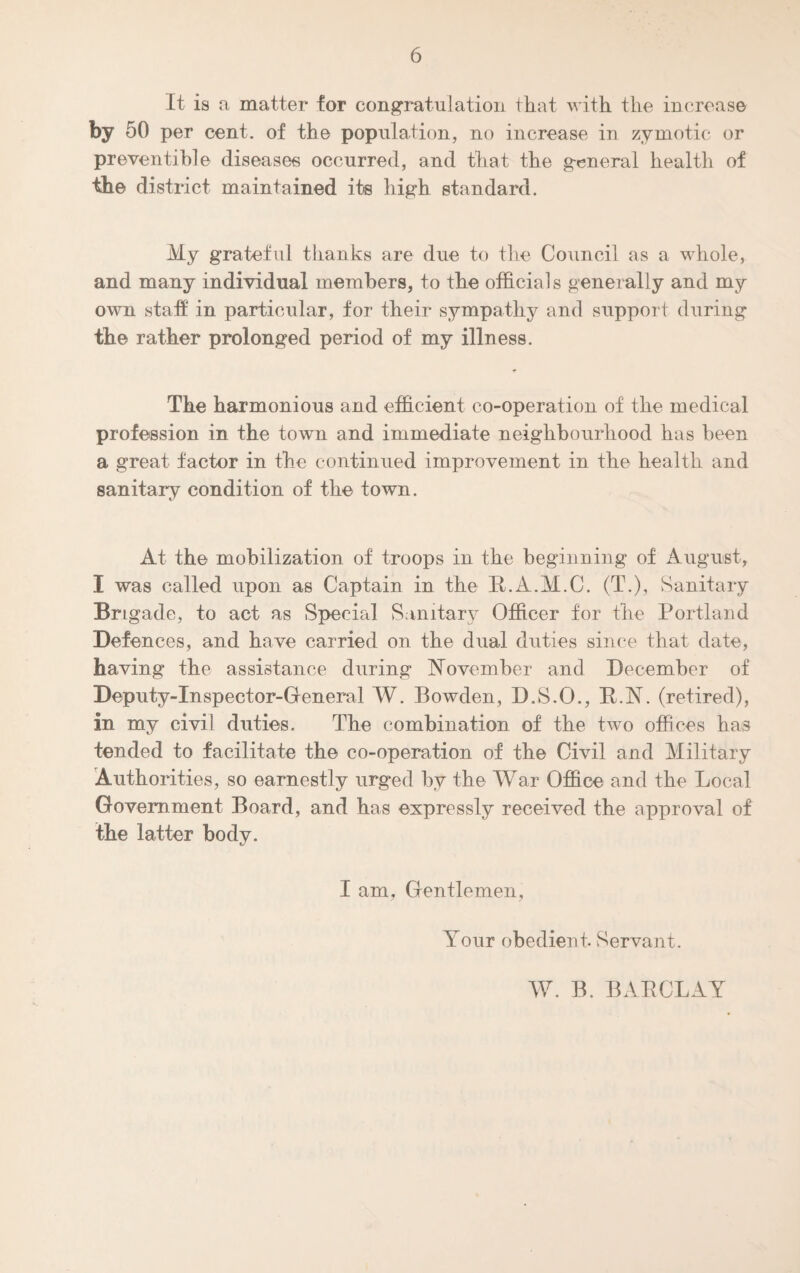 It is a matter for congratulation that with the increase by 50 per cent, of the population, no increase in zymotic or preventable diseases occurred, and that the general health of the district maintained its high standard. My grateful thanks are due to the Council as a whole, and many individual members, to the officials generally and my own staff in particular, for their sympathy and support during the rather prolonged period of my illness. The harmonious and efficient co-operation of the medical profession in the town and immediate neighbourhood has been a great factor in the continued improvement in the health and sanitary condition of the town. At the mobilization of troops in the beginning of August, I was called upon as Captain in the R.A.M.C. (T.), Sanitary Bngacle, to act as Special Sanitary Officer for the Portland Defences, and have carried on the dual duties since that date, having the assistance during November and December of Deputy-Inspector-General W. Bowden, D.S.O., R.N. (retired), in my civil duties. The combination of the two offices has tended to facilitate the co-operation of the Civil and Military Authorities, so earnestly urged by the War Office and the Local Government Board, and has expressly received the approval of the latter body. I am, Gentlemen, Your obedient Servant. W. B. BARCLAY