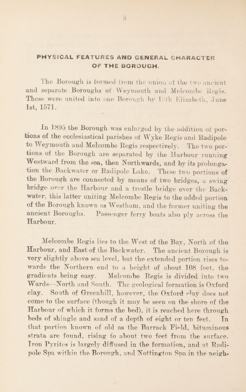 PHYSICAL FEATURES AND GENERAL CHARACTER OF THE BOROUGH, 'The Borough is formed from tko union of the two ancient and separate Boroughs of Weymouth and Melcombe Beg is. These were united into one Borough bv 18th Elizabeth, June 1st, 1571. In 1895 the Borough was enlarged by the addition of por¬ tions of the ecclesiastical parishes of W7yke Begis and Badipole to Weymouth and Melcombe Begis respectively. The two por¬ tions of the Borough are separated by ihe Harbour running Westward from the sea, then Northwards, and by its prolonga¬ tion the Backwater or Badipole Lake. These two portions of the Borough are connected by means of two bridges, a swing bridge over the Harbour and a trestle bridge over the Back¬ water, this latter uniting Melcombe Begis to the added portion of the Borough known as Westham, and the former uniting the ancient Boroughs. Passenger ferry boats also ply across the Harbour. Melcombe Begis lies to the West of the Bay, North of the Harbour, and East of the Backwater. The ancient Borough is very slightly above sea level, but the extended portion rises to¬ wards the Northern end to a height of about 108 feet, the gradients being easy. Melcombe Begis is divided into two Wards-—North and South. The geological formation is Oxford clay. South of Greenhill, however, the Oxford <^ay does not come to the surface (though it may be seen on the shore of the Harbour of wdiich it forms the bed), it is reached here through beds of shingle and sand of a depth of eight or ten feet. In that portion known of old as the Barrack Emld, bituminous strata are found, rising to about two feet from the surface. Iron Pyrites is largely diffused in the formation, and at Badi¬ pole Spa within the Borough, and Nottington Spa in the neigh-