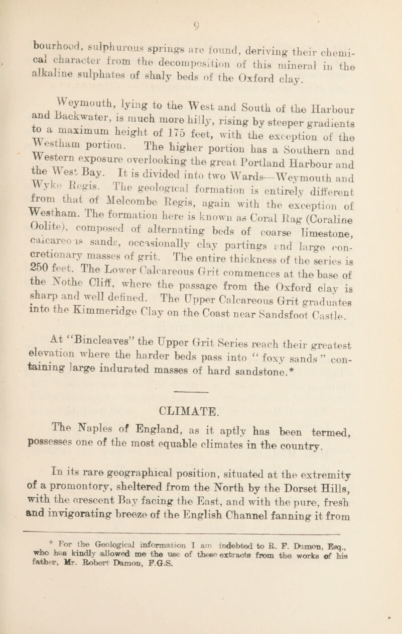 bourhood, sulph.uro.us spring*, are found, deriving their chemi¬ cal character from the decomposition of this mineral in the alkaline sulphates of shaly beds of the Oxford clay. Weymouth, lying to the West and South of the Harbour and Backwater, ls much more hilly, rising by steeper gradients to a maximum height of 175 feet, with the exception of the cstkam portion. The higher portion has a Southern and Western exposure overlooking the great Portland Harbour and the VV est Bay. It is divided into two Wards—Weymouth and Vvyke Regis. The geological formation is entirely different Horn that of Melcombe Regis, again with the exception of Westham. The formation here is known as Coral Bag (Coraline Jolite), composed of alternating beds of coarse limestone, calcareous sands, occasionally clay partings end large con- cretionary masses of grit. The entire thickness of the series is fu S®*; The.Lower Calcareous Grit commences at the base of the JNothe Cliff, where the passage from the Oxford clay is sharp and well defined. The Upper Calcareous Grit graduates into the Kimmeridge Clay on the Coast near Sandsfoot Castle. At Bincleaves” the Upper Grit Series reach their greatest elevation where the harder beds pass into “foxy sands” con¬ taining 'arge indurated masses of hard sandstone.* CLIMATE. The Naples of England, as it aptly has been termed, possesses one of the most equable climates in tbe country. In its rare geographical position, situated at tbe extremity of a promontory, sheltered from the North by the Dorset Hills, with the orescent Bay facing the East, and with the pure, fresh and invigorating breeze of the English Channel fanning it from * For the Geological information I am indebted to R. F. Damon, Esq., who has kindly allowed me tbe use of these extracts from tbe works of bis father, Mr. Robert Damon, F.G.S.