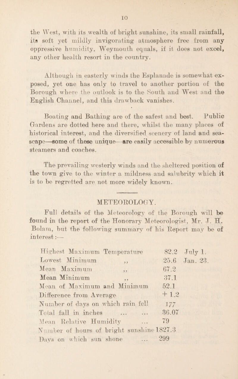 the West, with its wealth of bright sunshine, its small rainfall, its soft yet mildly invigorating atmosphere free from any oppressive humidity, Weymouth equals, if it does not excel, any other health resort in the country. Although in easterly winds the Esplanade is somewhat ex¬ posed, yet one has only to travel to another portion of the Borough where the outlook is to the South and West and the English Channel, and this drawback vanishes. Boating and Bathing are of the safest and best. Public Gardens are dotted here and there, whilst the many places of historical interest, and the diversified scenery of land and sea¬ scape—some of these unique—are easily accessible by numerous steamers and coaches. The prevailing westerly winds and the sheltered position of the town give to the winter a mildness and salubrity which it is to be regretted are not more widely known. METEOROLOGY. Full details of the Meteorology of the Borough will be found in the report of the Honorary Meteorologist, Mr. J. H. Bolam, but the following summary of his Report may be of interest Highest Maximum Temperature 82.2 July 1. Lowest Minimum ,, 25.6 Jan. 23 Mean Maximum ,, 67.2 Mean Minimum ,, 37.1 Mean of Maximum and Minimum 52.1 Difference from Average + 1.2 Number of days on which rain fell 177 Total fall in inches 36.07 Mean Relative Humidity ... T9 Number of hours of bright sunshine 1827.3 Days on which sun shone ... 299
