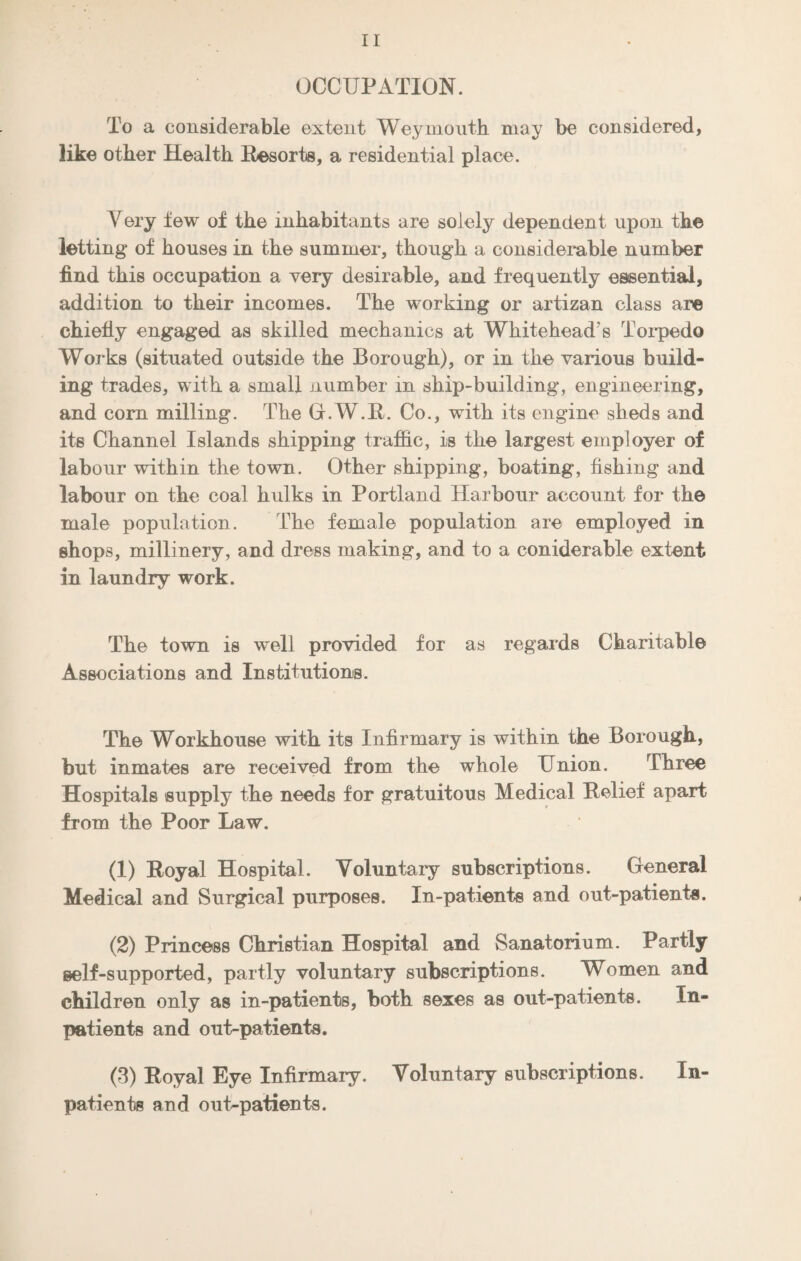 OCCUPATION. To a considerable extent Weymouth may be considered, like other Health Resorts, a residential place. Very tew of the inhabitants are solely dependent upon the letting of houses in the summer, though a considerable number find this occupation a very desirable, and frequently essential, addition to their incomes. The working or artizan class are chiefly engaged as skilled mechanics at Whitehead’s Torpedo Works (situated outside the Borough), or in the various build¬ ing trades, with a small number in ship-building, engineering, and corn milling. The G.W.R. Co., with its engine sheds and its Channel Islands shipping traffic, is the largest employer of labour within the town. Other shipping, boating, fishing and labour on the coal hulks in Portland Harbour account for the male population. The female population are employed in shops, millinery, and dress making, and to a coniderable extent in laundry work. The town is well provided for as regards Charitable Associations and Institutions. The Workhouse with its Infirmary is within the Borough, but inmates are received from the whole Union. Three Hospitals supply the needs for gratuitous Medical Relief apart from the Poor Law. (1) Royal Hospital. Voluntary subscriptions. General Medical and Surgical purposes. In-patients and out-patients. (2) Princess Christian Hospital and Sanatorium. Partly self-supported, partly voluntary subscriptions. Women and children only as in-patients, both sexes as out-patients. In¬ patients and out-patients. (3) Royal Eye Infirmary. Voluntary subscriptions. In¬ patients and out-patients.