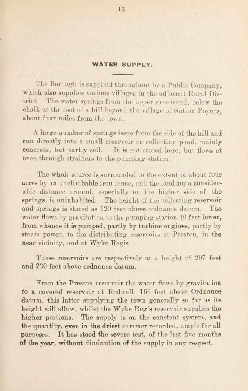 WATER SUPPLY. The Borough is supplied throughout by a Public Company, which also supplies various villages in the adjacent Rural Dis¬ trict. The water springs from the upper greensand, below the chalk at the foot of a hill beyond the village of Sutton Poyntz, about four miles from the town. A large number of springs issue from the side of the hill and run directly into a small reservoir or collecting pond, mainly concrete, but partly soil. It is not stored here, but flows at once through strainers to the pumping station. The whole source is surrounded to the extent of about four acres by an unclimbable iron fence, and the land for a consider¬ able distance around, especially on the higher side of the springs, is uninhabited. The height of the collecting reservoir and springs is stated as 120 feet above ordnance datum. The water flows by gravitation to the pumping station 40 feet lower, from whence it is pumped, partly by turbine engines, partly by steam power, to the distributing reservoirs at Preston, in the near vicinity, and at Wvke Regis. These reservoirs are respectively at a height of 207 feet and 230 feet above ordnance datum. From the Preston reservoir the water flows by gravitation to a covered reservoir at Rodwell, 166 feet above Ordnance datum, this latter supplying the town generally so far as its height will allow, whilst the Wvke Regis reservoir supplies the higher portions. The supply is on the constant system, and the quantity, even in the driest summer recorded, ample for all purposes. It has stood the severe test, of the last five months of the year, without diminution of the supply in any respect.
