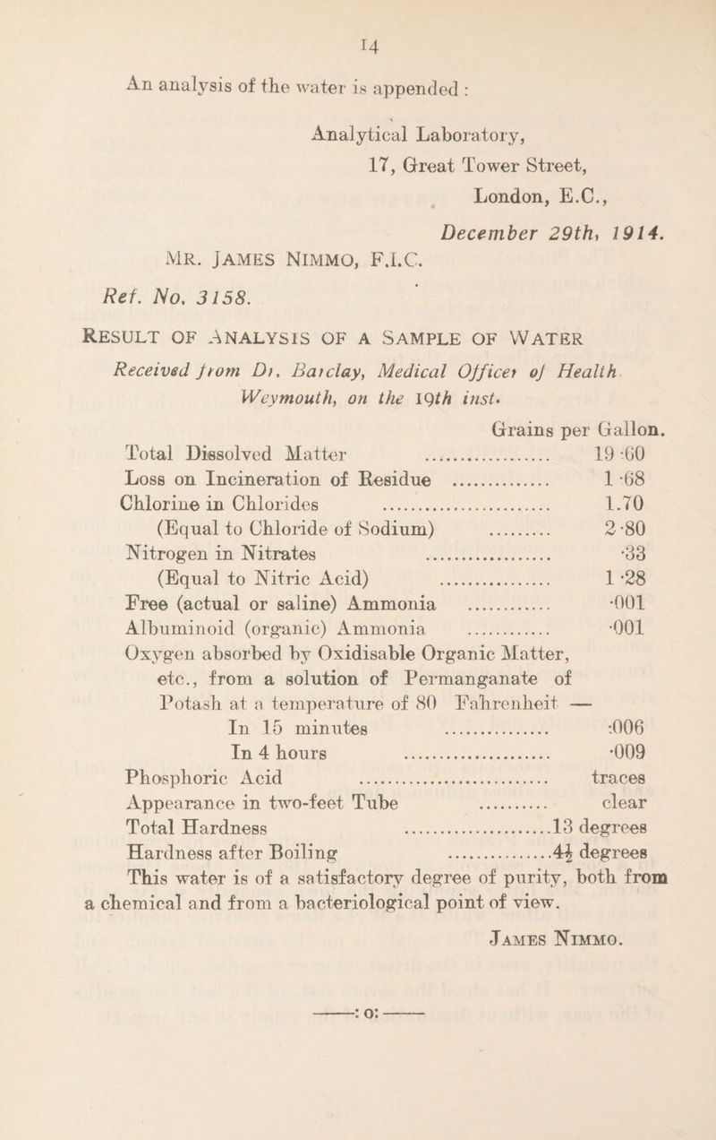 An analysis of the water is appended : Analytical Laboratory, 17, Great Tower Street, London, E.C., December 29th, 1914. Mr. James Nimmo, F.I.C. Ref. No. 3158. Result of Analysis of a Sample of Water Received Jtom Dr. Barclay, Medical Ojficer oj Health Weymouth, on the 19th inst. Grains per Gallon. Total Dissolved Matter 19-60 Loss on Incineration of Residue . 1 *68 Chlorine in Chlorides . 1.70 (Equal to Chloride of Sodium) . 2*80 Nitrogen in Nitrates *33 (Equal to Nitric Acid) . 1 *28 Free (actual or saline) Ammonia . *001 Albuminoid (organic) Ammonia . *001 Oxygen absorbed by Oxidisable Organic Matter, etc., from a solution of Permanganate of Potash at a temperature of 80 Fahrenheit — In 15 minutes :006 In 4 hours *009 Phosphoric Acid traces Appearance in two-feet Tube clear Total Hardness .13 degrees Hardness after Boiling degrees This water is of a satisfactory degree of purity, both from a chemical and from a bacteriological point of view. : o: James Nimmo.