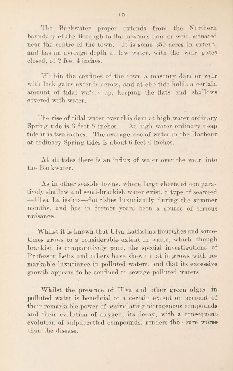 ]6 The Backwater proper extends from the Northern boundary of the Borough to the masonry dam or weir, situated near the centre of the town. It is some 250 acres in extent, and has an average depth at low water, with the weir gates closed, of 2 feet 4 inches. Within the confines of the town a masonry dam or weir with lock gates extends across, and at ebb tide holds a certain amount of tidal waters up, keeping the flats and shallows covered with water. The rise of tidal water over this dam at high water ordinary Spring tide is 3 feet 5 inches. At high water ordinary neap tide it is two inches. The average rise of water in the Harbour at ordinary Spring tides is about 6 feet 6 inches. At all tides there is an influx of water over the weir into the Backwater. As in other seaside towns, where large sheets of compara¬ tively shallow and semi-brackish water exist, a type of seaweed —Ulva Latissima—flourishes luxuriantly during the summer months, and has in former years been a source of serious nuisance. Whilst it is known that Ulva Latissima flourishes and some¬ times grows to a considerable extent in water, which though brackish is comparatively pure, the special investigations of Professor Letts and others have shewn that it grows with re¬ markable luxuriance in polluted waters, and that its excessive growth appears to be confined to sewage polluted waters. i Whilst the presence of Ulva and other green algsei in polluted water is beneficial to a certain extent on account of their remarkable power of assimilating nitrogenous compounds and their evolution of oxygen, its decay, with a consequent evolution of sulphuretted compounds, renders the - cure worse than the disease.