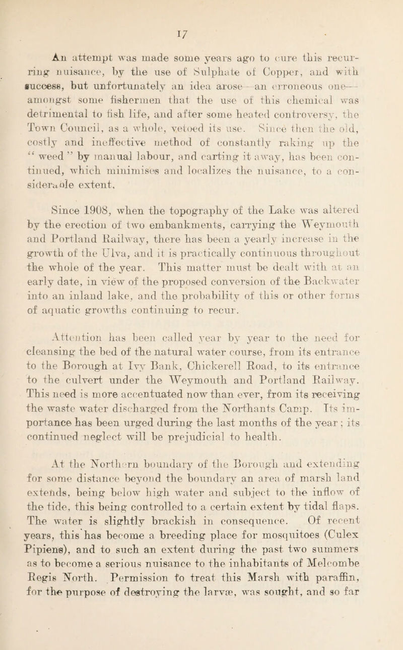 W An attempt was made some years ago to cure this recur¬ ring nuisance, by the use of Sulphate of Copper, and with success, but unfortunately an idea arose--an erroneous one— amongst some fishermen that the use of this chemical was detrimental to fish life, and after some heated controversy, the Town Council, as a whole, vetoed its use. Since then the old, costly and ineffective method of constantly raking up the “ weed  by manual labour, and carting it away, has been con¬ tinued, which minimises and localizes the nuisance, to a con¬ siderable extent. Since 1908, when the topography of the Lake was altered by the erection of two embankments, carrying the Weymouth and Portland Railway, there has been a yearly increase in the growth of the Ulva, and it is practically continuous throughout the whole of the year. This matter must be dealt with at an early date, in view of the proposed conversion of the Backwater into an inland lake, and the probability of this or other forms of aquatic growths continuing to recur. Attention has been called year by year to the need for cleansing the bed of the natural water course, from its entrance to the Borough at Ivy Bank, Chickerell Road, to its entrance to the culvert under the Weymouth and Portland Railway. This need is more accentuated now than ever, from its receiving the waste water discharged from the Northants Camp. Its im¬ portance has been urged during* the last months of the year ; its continued neglect will be prejudicial to health. At the Northern boundary of the Borough and extending for some distance beyond the boundary an area of marsh land extends, being below high water and subject to the inflow of the tide, this being controlled to a certain extent by tidal flaps. The water is slightly brackish in consequence. Of recent years, this has become a breeding place for mosquitoes (Culex Pipiens), and to such an extent during the past two summers as to become a serious nuisance to the inhabitants of Meloombe Regis North. Permission to treat this Marsh with paraffin, for the purpose of destroying the larvae, was sought, and so far