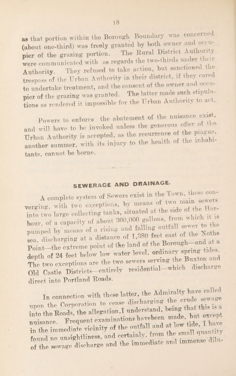 as that portion within the Botough Boundary was concern ci. (about one-third) was freely granted by both owner am occ u¬ pier of the grazing portion. The Rural District . u only were communicated with as regards the two-thirds under ih Authority. They refused to take action, but sanctioned the trespass of the Urban Authority in their district, if they carer to undertake treatment, and the consent of the owner and occu¬ pier of the grazing was granted. The latter made such stipula¬ tions as rendered it impossible for the Urban Authority to act. Powers to enforce the abatement of the nuisance exist and will have to be invoked unless the generous otter of the Urban Authority is accepted, as the recurrence o the p^m, another summer, with its injury to tie ie<u tants, cannot be borne. SEWERAGE AND DRAINAGE. A complete system of Sewers exist in the Town, these con- vergiu ° with two exceptions, by means of twomain*.ewer, Into large collecting tanks, situated at the side of the Har¬ bour of a capacity of about 300,000 gallons, from which it is bom, ot a capai y , falling outfall sewer to the pumped by means of a nt . _ t of the Nothe discharging at a distance of 1,380 feet ease ui Point—the extreme point of the land of the Borough-and at a depth of 24 feet below low water level, ordinary spnng tideiu The two exceptions are the two sewers serving the Buxton and Old Castle Districts-—entirely residential-which discharge direct into Portland ‘Roads. Tn connection with these latter, the Admiralty have called nuisance. Frequent examinations ^veheen j h in the immediate vicinity of the outfall an < ■ ’ . w »«a *• i™. f