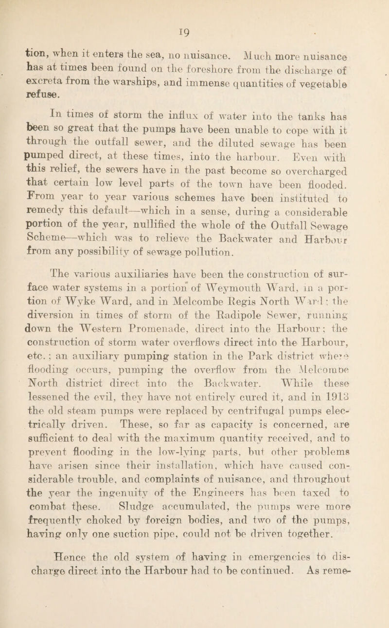 tion, when it enters the sea, no nuisance. Much more nuisance has at times been found on the foreshore from the discharge of excreta from the warships, and immense quantities of vegetable refuse. In times of storm the influx of water into the tanks has been so great that the pumps have been unable to cope with it through the outfall sewer, and the diluted sewage has been pumped direct, at these times, into the harbour. Even with this relief , the sewers have in the past become so overcharged that certain low level parts of the town have been flooded. From year to year various schemes have been instituted to remedy this default—which in a sense, during a considerable portion of the year, nullified the whole of the Outfall Sewage Scheme—which was to relieve the Backwater and Harbour from any possibility of sewage pollution. The various auxiliaries have been the construction of sur¬ face water systems in a portion of Weymouth Ward, in a por¬ tion of Wyke Ward, and in Melcombe Begis North Ward ; the diversion in times of storm of the Bn dipole Sewer, running down the Western Promenade, direct into the Harbour; the construction of storm water overflows direct into the Harbour, etc. ; an auxiliary pumping station in the Park district where flooding occurs, pumping the overflow from the Melcombe North district direct into the Backwater. While these lessened the evil, thev have not entirelv cured it, and in 1913 the old steam pumps were replaced by centrifugal pumps elec¬ trically driven. These, so far as capacity is concerned, are sufficient to deal with the maximum quantity received, and to prevent flooding in the low-lying parts, but other problems have arisen since their installation, which have caused con¬ siderable trouble, and complaints of nuisance, and throughout the year the ingenuity of the Engineers has been taxed to combat these. Sludge accumulated, the pumps were more frequently choked by foreign bodies, and two of the pumps, having only one suction pipe, could not be driven together. Hence the old system of having in emergencies to dis¬ charge direct into the Harbour had to be continued. As reme-
