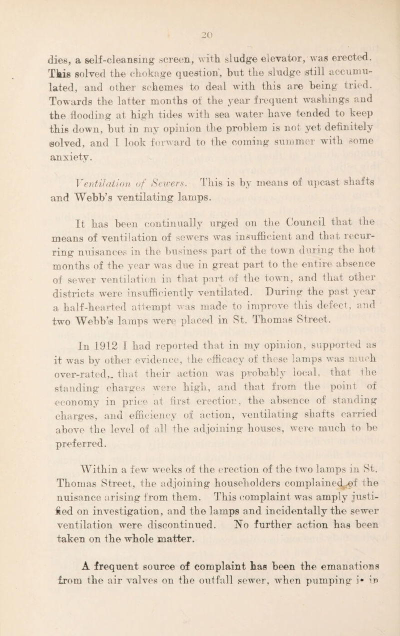 dies, a self-cleansing screen, with sludge elevator, was erected. This solved the chokage question, but the sludge still accumu¬ lated, and other schemes to deal with this are being tried. Towards the latter months of the year frequent washings and the flooding at high tides with sea water have tended to keep this down, but in my opinion the problem is not yet definitely tsolved, and I look forward to the coining summer with some anxiety. Ventilation of Sewers. This is by means of upcast shafts and Webb’s ventilating lamps. It has been continually urged on the Council that the means of ventilation of sewers was insufficient and that recur¬ ring nuisances in the business part of the town during the hot months of the year was due in great part to the entire absence of sewer ventilation in that part of the town, and that other districts were insufficiently ventilated. During the past year a half-hearted attempt was made to improve this defect, and two Webb’s lamps were placed in St. Thomas Street. In 1912 I had reported that in my opinion, supported as it was by other evidence, the efficacy of these lamps was much over-rated,, that their action was probably local, that the standing charges were high, and that from the point of economy in price at first erection, the absence of standing charges, and efficiency of action, ventilating shafts carried above the level of all the adjoining houses, were much to be preferred. Within a few weeks of the erection of the two lamps in St. Thomas Street, the adjoining householders complaineckpf the nuisance arising from them. This complaint was amply justi¬ fied on investigation, and the lamps and incidentally the sewer ventilation were discontinued. No further action has been taken on the whole matter. A frequent source of complaint has been the emanations from the air valves on the outfall sewer, when pumping i* in