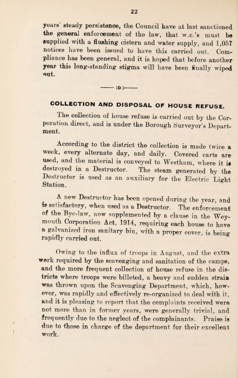 years' steady persistence, the Council have at last sanctioned the general enforcement of the law, that w.c.’s must be supplied with a flushing cistern and water supply, and 1,057 notices have been issued to have this carried out. Com¬ pliance has been general, and it is hoped that before another year this long-standing stigma will have been Anally wiped out. -:o:- COLLECTION AND DISPOSAL OF HOUSE REFUSE. The collection of house refuse is carried out by the Cor¬ poration direct, and is under the Borough Surveyor’s Depart¬ ment. According to the district the collection is made twice a week, every alternate day, and daily. Covered cart® are used, and tlie material is conveyed to Westham, where it it destroyed in a Destructor. The steam generated by the Destructor is used as an auxiliary for the Electric Light Station. A new Destructor has been opened during the year, and ie satisfactory, when used as a Destructor. The enforcement of the Bye-law, now supplemented by a clause in the Wey¬ mouth Corporation Act, 1914, requiring each house to have a galvanized iron sanitary bin, with a proper cover, is being rapidly carried out. Owing to the influx of troops in August, and the extra work required by the scavenging and sanitation of the camps, and the more frequent collection of house refuse in the dis¬ tricts where troops were billeted, a heavy and sudden strain was thrown upon the Scavenging Department, which, how¬ ever, was rapidly and effectively re-organized to deal with it, and it is pleasing to report that the complaints received were not more than in former years, were generally trivial, and frequently due to the neglect of the complainants. Praise is due to those in charge of the department for their excellent work.