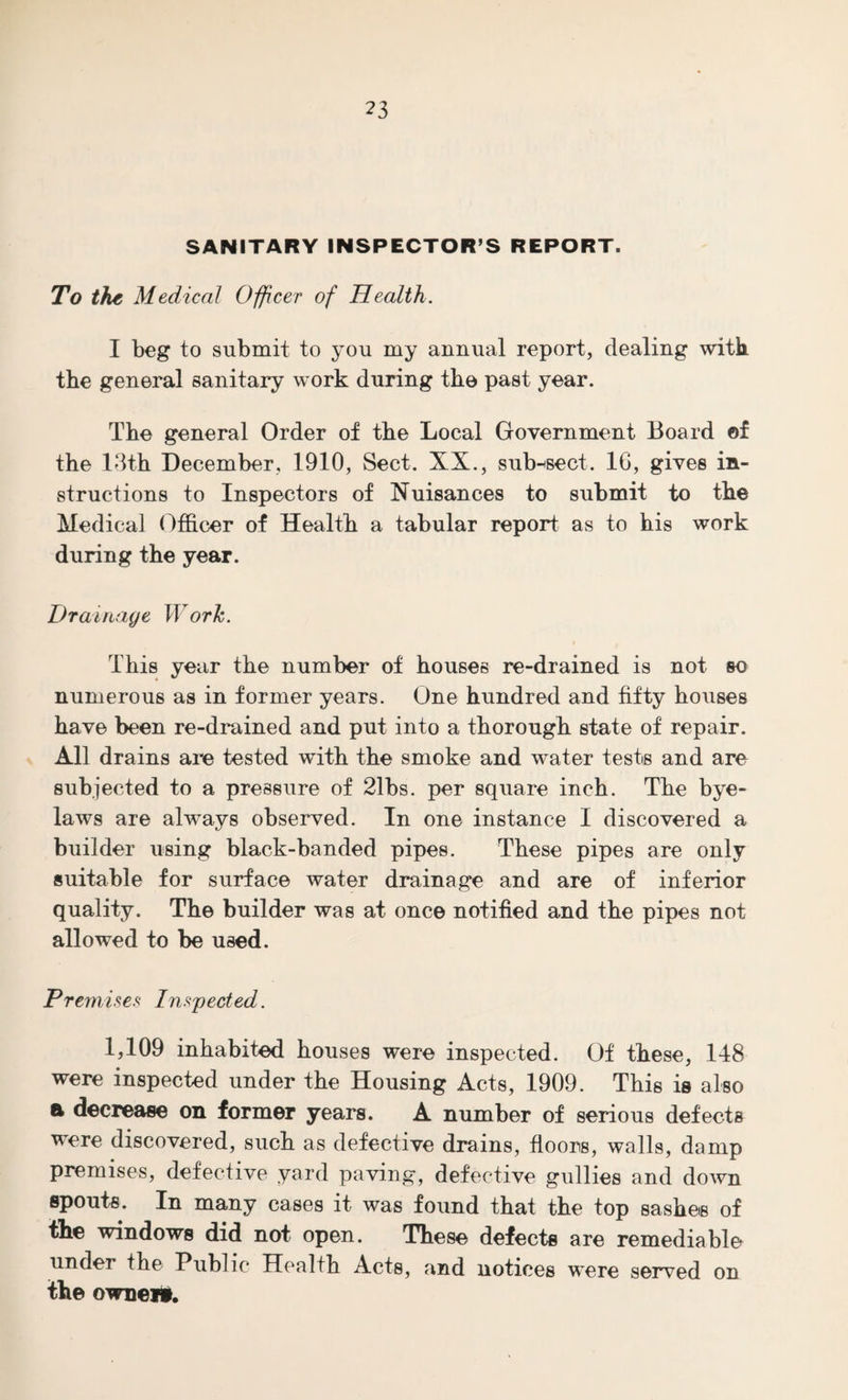 SANITARY INSPECTOR’S REPORT. To the Medical Officer of Health. I beg to submit to you my annual report, dealing with the general sanitary work during the past year. The general Order of the Local Government Board of the 13th December, 1910, Sect. XX., subject. 16, gives in¬ structions to Inspectors of Nuisances to submit to the Medical Officer of Health a tabular report as to his work during the year. Drainage Work. This year the number of houses re-drained is not so numerous as in former years. One hundred and fifty houses have been re-drained and put into a thorough state of repair. All drains are tested with the smoke and water tests and are subjected to a pressure of 21bs. per square inch. The bye¬ laws are always observed. In one instance I discovered a builder using black-banded pipes. These pipes are only suitable for surface water drainage and are of inferior quality. The builder was at once notified and the pipes not allowed to be used. Premises Inspected. 1,109 inhabited houses were inspected. Of these, 148 were inspected under the Housing Acts, 1909. This is also & decrease on former years. A number of serious defects were discovered, such as defective drains, floors, walls, damp premises, defective yard paving, defective gullies and down spouts. In many cases it was found that the top sashes of the windows did not open. These defects are remediable under the Public Health Acts, and notices were served on the owner*.