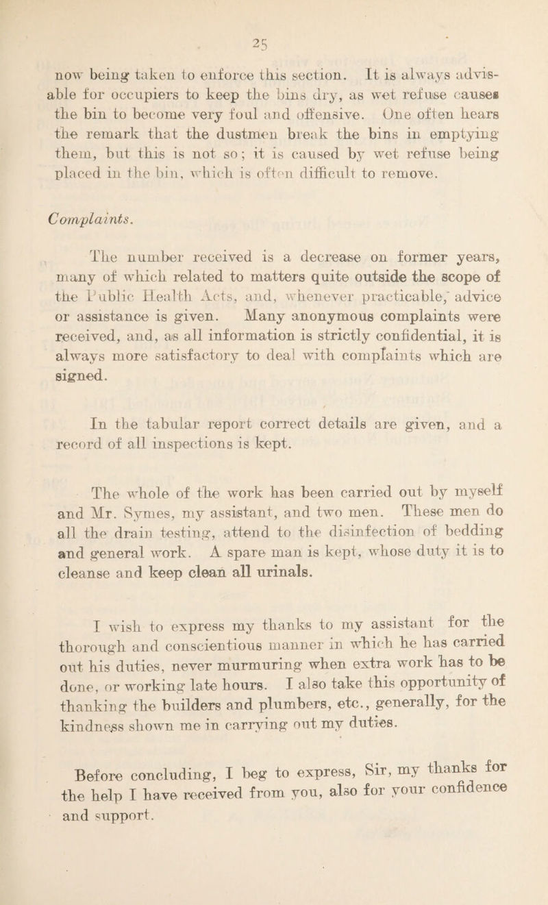 now being taken to enforce this section. It is always advis¬ able for occupiers to keep the bins dry, as wet refuse cause# the bin to become very foul and offensive. One often bears tbe remark that the dustmen break the bins in emptying them, but this is not so; it is caused by wet refuse being placed in tbe bin, wbicb is often difficult to remove. Complaints. Tbe number received is a decrease on former years, many of wbicb related to matters quite outside tbe scope of tbe Public Health Acts, and, whenever practicable,'advice or assistance is given. Many anonymous complaints were received, and, as all information is strictly confidential, it is always more satisfactory to deal with complaints wbicb are signed. In tbe tabular report correct details are given, and a record of all inspections is kept. Tbe whole of tbe work has been carried out by myself and Mr. Symes, my assistant, and two men. These men do all tbe drain testing, attend to the disinfection of bedding and general work. A spare man is kept, whose duty it is to cleanse and keep clean all urinals. I wish to express my thanks to my assistant for the thorough and conscientious manner m which he has carried out his duties, never murmuring when extra work has to be done, or working late hours. I also take this opportunity of thanking the builders and plumbers, etc., generally, for the kindness shown me in carrying out my duties. Before concluding, I beg to express, Sir, my thanks for the help I have received from you, also for your confidence and support .