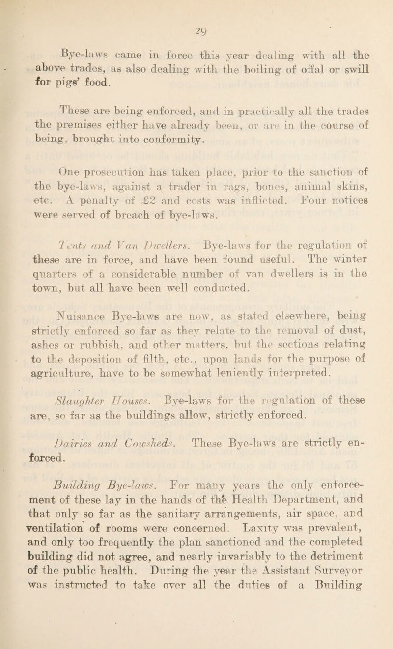 Bye-laws came in force this year dealing with all the above trades, as also dealing with the boiling of oifal or swill for pigs’ food. These are being enforced, and in practically all the trades the premises either have already been, or are in the course of being, brought into conformity. One prosecution has taken place, prior to the sanction of the bye-laws, against a trader in rags, bones, animal skins, etc. A penalty of £2 and costs was inflicted. Four notices were served of breach of bye-laws. 7 cuts and Van Dwellers. Bye-laws for the regulation of these are in force, and have been found useful. The winter quarters of a considerable number of van dwellers is in the town, but all have been well conducted. Nuisance Bye-laws are now, as stated elsewhere, being strictly enforced so far as they relate to the removal of dust, ashes or rubbish, and other matters, but the sections relating to the deposition of filth, etc., upon lands for the purpose of agriculture, have to be somewhat leniently interpreted. Slaughter Houses. Bye-laws for the regulation of these are, so far as the buildings allow, strictly enforced. Dairies and Cowsheds. These Bye-laws are strictly en¬ forced. Building Bye-laws. For many years the only enforce¬ ment of these lay in the hands of thb Health Department, and that only so far as the sanitary arrangements, air space, and ventilation of rooms were concerned. Laxity was prevalent, and only too frequently the plan sanctioned and the completed building did not agree, and nearly invariably to the detriment of the public health. During the year the Assistant Surveyor was instructed to take over all the duties of a Building