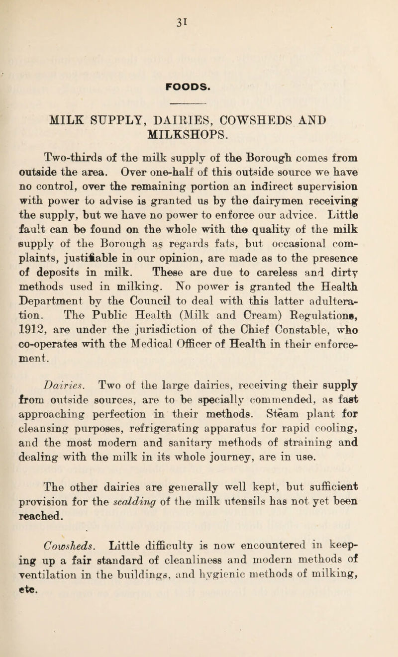 FOODS. MILK SUPPLY, DAIRIES, COWSHEDS AND MILKSHOPS. Two-thirds of the milk supply of the Borough comes from outside the area. Over one-half of this outside source we have no control, over the remaining portion an indirect supervision with power to advise is granted us by the dairymen receiving the supply, but we have no power to enforce our advice. Little fault can be found on the whole with the quality of the milk supply of the Borough as regards fats, but occasional com¬ plaints, justifiable in our opinion, are made as to the presence of deposits in milk. These are due to careless and dirty methods used in milking. No power is granted the Health Department by the Council to deal with this latter adultera¬ tion. The Public Health (Milk and Cream) Regulations, 1912, are under the jurisdiction of the Chief Constable, who co-operates with the Medical Officer of Health in their enforce¬ ment. Dairies. Two of the large dairies, receiving their supply from outside sources, are to be specially commended, as fast approaching perfection in their methods. Steam plant for cleansing purpotses, refrigerating apparatus for rapid cooling, and the most modern and sanitary methods of straining and dealing with the milk in its whole journey, are in use. The other dairies are generally well kept, but sufficient provision for the scalding of the milk utensils has not yet been reached. Cowsheds. Little difficulty its now encountered in keep¬ ing up a fair standard of cleanliness and modern methods of ventilation in the buildings, and hygienic methods of milking, etc.