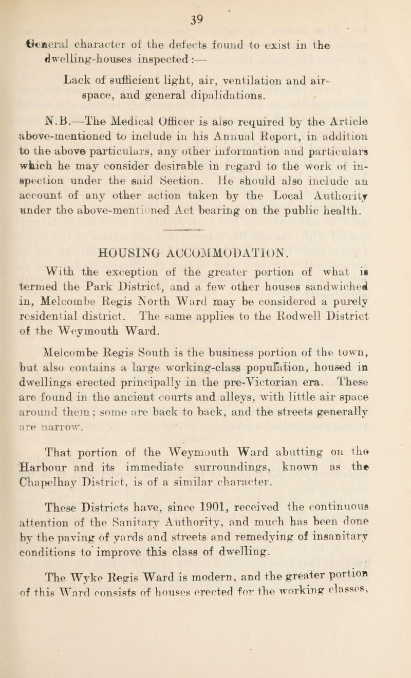 Cfeneral character of the defects found to exist in the dwelling-houses inspected:— Lack of sufficient light, air, ventilation and air¬ space, and general dipalidations. N.B.—The Medical Officer is also required by the Article above-mentioned to include in his Annual Eeport, in addition to the above particulars, any other information and particulars which he may consider desirable in regard to the work of in¬ spection under the isaid Section. He should also include an account of any other action taken by the Local Authority under the above-mentioned Act bearing on the public health. HOUSING ACCOMMODATION. With the exception of the greater portion of what is termed the Park District, and a few other houses sandwiched in, Melcombe Eegis North Ward may be considered a purely residential district. The same applies to the Eodwell District of the Weymouth Ward. Melcombe Eegis South is the business portion of the town, but also contains a large working-class population, housed in dwellings erected principally in the pre-Victorian era. These are found in the ancient courts and alleys, with little air space around them; some are back to back, and the streets generally are narrow. That portion of the Weymouth Ward abutting on the Harbour and its immediate surroundings, known as the Chapelhay District, is of a similar character. These Districts have, since 1901, received the continuous attention of the Sanitary Authority, and much has been done by the paving of yards and streets and remedying of insanitary conditions to improve this class of dwelling. The Wyke Eegis Ward is modern, and the greater portion of this Word consists of houses erected for the working classes,