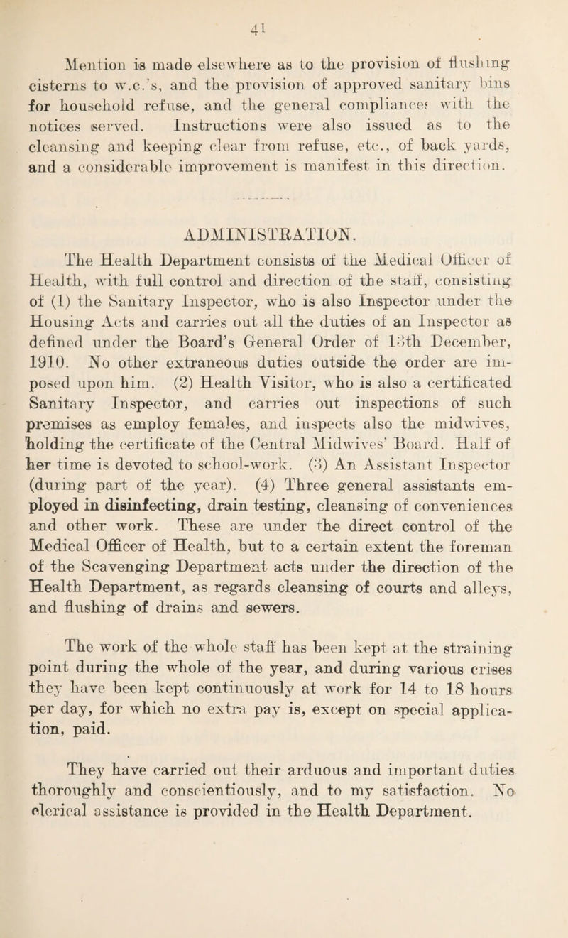 Mention is made elsewhere as to the provision ot hushing* cisterns to w.c.’s, and the provision of approved sanitary bins for household refuse, and the general compliance? with the notices served. Instructions were also issued as to the cleansing and keeping clear from refuse, etc., of back yards, and a considerable improvement is manifest in this direction. ADMINISTRATION. The Health Department consists of the Medical Officer of Health, with full control and direction of the staif, consisting of (1) the Sanitary Inspector, who is also Inspector under the Housing Acts and carries out all the duties of an Inspector as defined under the Board’s General Order of loth December, 1910. No other extraneous duties outside the order are im¬ posed upon him. (2) Health Visitor, who is also a certificated Sanitary Inspector, and carries out inspections of such premises as employ females, and inspects also the midwives, holding the certificate of the Central Midwives’ Board. Half of her time is devoted to school-work. (3) An Assistant Inspector (during part of the year). (4) Three general assistants em¬ ployed in disinfecting, drain testing, cleansing of conveniences and other work. These are under the direct control of the Medical Officer of Health, but to a certain extent the foreman of the Scavenging Department acts under the direction of the Health Department, as regards cleansing of courts and alleys, and flushing of drains and sewers. The work of the whole staff has been kept at the straining point during the whole of the year, and during various crises they have been kept continuously at work for 14 to 18 hours per day, for which no extra pay is, except on special applica¬ tion, paid. They have carried out their arduous and important duties thoroughly and conscientiously, and to my satisfaction. No clerical assistance is provided in the Health Department.