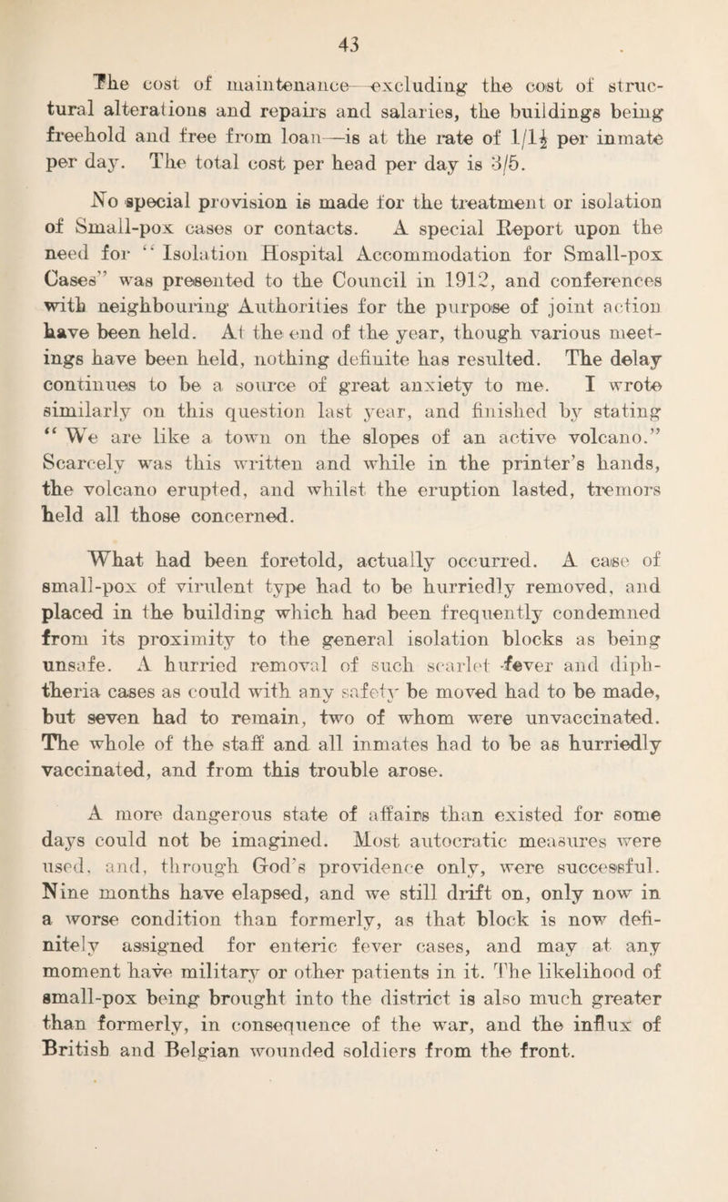 The cost of maintenance—excluding the cost of struc¬ tural alterations and repairs and salaries, the buildings being freehold and free from loan—is at the rate of 1/1£ per inmate per day. The total cost per head per day is 3/5. No special provision is made for the treatment or isolation of Small-pox cases or contacts. A special Beport upon the need for  Isolation Hospital Accommodation for Small-pox Cases was presented to the Council in 1912, and conferences with neighbouring Authorities for the purpose of joint action have been held. At the end of the year, though various meet¬ ings have been held, nothing definite has resulted. The delay continues to be a source of great anxiety to me. I wrote similarly on this question last year, and finished by stating “ We are like a town on the slopes of an active volcano.” Scarcely was this written and while in the printer’s hands, the volcano erupted, and whilst the eruption lasted, tremors held all those concerned. What had been foretold, actually occurred. A case of small-pox of virulent type had to be hurriedly removed, and placed in the building which had been frequently condemned from its proximity to the general isolation blocks as being unsafe. A hurried removal of such scarlet -fever and diph¬ theria cases as could with any safety be moved had to be made, but seven had to remain, two of whom were unvaccinated. The whole of the staff and all inmates had to be as hurriedly vaccinated, and from this trouble arose. A more dangerous state of affairs than existed for some days could not be imagined. Most autocratic measures were used, and, through Grod’s providence only, were successful. Nine months have elapsed, and we still drift on, only now in a worse condition than formerly, as that block is now defi¬ nitely assigned for enteric fever cases, and may at any moment have military or other patients in it. The likelihood of small-pox being brought into the district is also much greater than formerly, in consequence of the war, and the influx of British and Belgian wounded soldiers from the front.