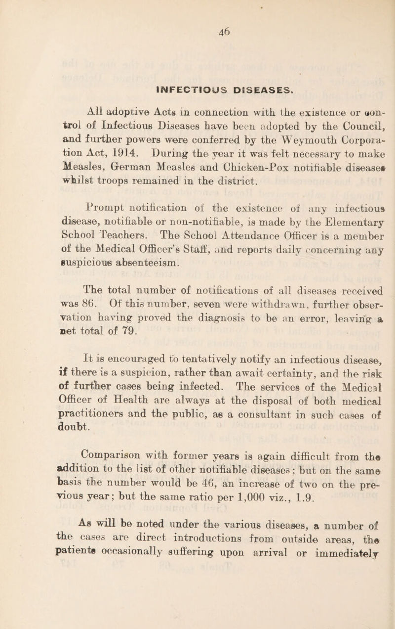 INFECTIOUS DISEASES. All adoptive Acts in connection with, the existence or con¬ trol of Infections Diseases have been adopted by the Council, and further powers were conferred by the Weymouth Corpora¬ tion Act, 1914. During the year it was felt necessary to make Measles, German Measles and Chicken-Pox notifiable disease* whilst troops remained in the district. Prompt notification of the existence of any infectious disease, notifiable or non-notifiable, is made by the Elementary School Teachers. The School Attendance Officer is a member of the Medical Officer’s Staff, and reports daily concerning any suspicious absenteeism. The total number of notifications of all diseases received was 86. Of this number, seven were withdrawn, further obser¬ vation having proved the diagnosis to be an error, leaving a net total of 79. It is encouraged to tentatively notify an infectious disease, if there is a suspicion, rather than await certainty, and the risk of further cases being infected. The services of the Medical Officer of Health are always at the disposal of both medical practitioners and the public, as a consultant in such cases of doubt. \ Comparison with former years is again difficult from the addition to the list of other notifiable diseases; but on the same basis the number would be 46, an increase of two on the pre¬ vious year; but the same ratio per 1,000 viz., 1.9. As will be noted under the various diseases, a number of the cases are direct introductions from outside areas, the patients occasionally suffering upon arrival or immediately