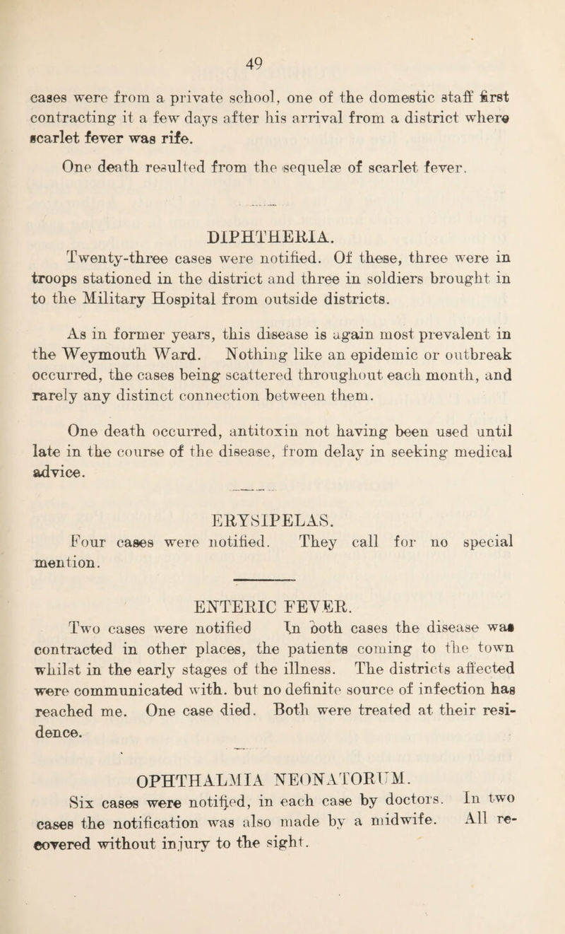 eases were from a private school, one of the domestic staff first contracting it a few days after his arrival from a district where scarlet fever was rife. One death resulted from the sequelae of scarlet fever. DIPHTHERIA. Twenty-three cases were notified. Of these, three were in troops stationed in the district and three in soldiers brought in to the Military Hospital from outside districts. As in former years, this disease is again most prevalent in the Weymouth Ward. Nothing like an epidemic or outbreak occurred, the cases being scattered throughout each month, and rarely any distinct connection between them. One death occurred, antitoxin not having been used until late in the course of the disease, from delay in seeking medical advice. ERYSIPELAS. Four cases were notified. They call for no special mention. ENTERIC FEVER. Two cases were notified In both cases the disease wai contracted in other places, the patientB coming to the town whilst in the early stages of the illness. The districts affected were communicated with, but no definite source of infection has reached me. One case died. Both were treated at their resi¬ dence. OPHTHALMIA NEONATORUM. Six cases were notified, in each case by doctors. In two cases the notification was also made by a midwfife. All re¬ covered without injury to the sight.