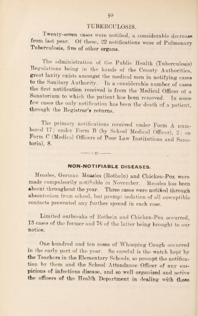 TUBERCULOSIS. i wenty-seven cases were notified, a considerable decrease from last year. Of these, 22 notifications were of Pulmonary Tuberculosis, five of other organs. the administration of the Public Health (Tuberculosis) Regulations being in the hands of the County Authorities, great laxity exists amongst the medical men in notifying cases to the Sanitary Authority. In a considerable number of cases the first notification received is from the Medical Officer of a Sanatorium to which the patient has been removed. In some few cases the only notification has been the death of a patient, through the Registrar’s returns. The primary* notifications received under Form A num¬ bered 17; under Form B (by School Medical Officer), 2: on Form C (Medical Officers of Poor Law Institutions and Sana¬ toria), 8. -: o:- NON-NOTIFIABLE DISEASES, Measles, German Measles (Rotheln) and Chicken-Pox were made compulsorily notifiable m November. Measles has been absent throughout the year. Three cases were notified through absenteeism from school, but prompt isolation of all susceptible contacts prevented any further spread in each case. Limited outbreaks of Rotheln and Chicken-Pox occurred, 13 cases of the former and 76 of the latter being brought to our notice. One hundred and ten cases of A\ hooping Cough occurred in the early part of the year. So careful is the watch kept by the Teachers in the Elementary Schools, so prompt the notifica¬ tion by them and the School Attendance Officer of any sus¬ picions of infectious disease, and so well organized and active the officers of the Health Department in dealing with these