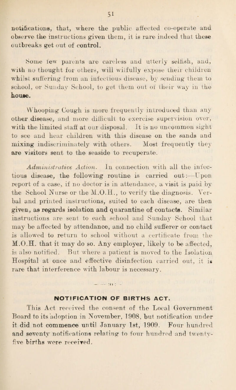 notification's, that, where the public affected co-operate and observe the instructions given them, it is rare indeed that these outbreaks get out of control. Some few parents are careless and utterly seihsk, and, with no thought for others, will wilfully expose their children whilst suffering from an infectious disease, by sending them to school, or Sunday School, to get them out of their way in the house. Whooping Cough is more frequently introduced than any other disease, and more difficult to exercise supervision over, with the limited staff at our disposal. It is no uncommon sight to see and hear children with this disease on the sands and mixing indiscriminately with others. Most frequently they are visitors sent to the seaside to recuperate. Administrative Action. In connection with all the infec¬ tious disease, the following routine is carried out:—U pon report of a case, if no doctor is in attendance, a visit is paid by the School Nurse or the M.O.H., to verify the diagnosis. Ver¬ bal and printed instructions, suited to each disease, are then given, as regards isolation and quarantine of contacts. Similar instructions are sent to each school and Sunday School that may he affected by attendance, and no child sufferer or contact is allowed to return to school without a certificate from the M.O.H. that it may do so. Any employer, likely to he affected, is also notified. But where a patient is moved to the Isolation Hospital at once and effective disinfection carried out, it is rare that interference with labour is necessary. — — :n : - NOTIFICATION OF BIRTHS ACT. This Act received the consent of the Local Government Board to its adoption in November, 1908, but notification under it did not commence until January 1st, 1909. Four hundred and seventy notifications relating to four hundred and twenty- K/ five births were received.