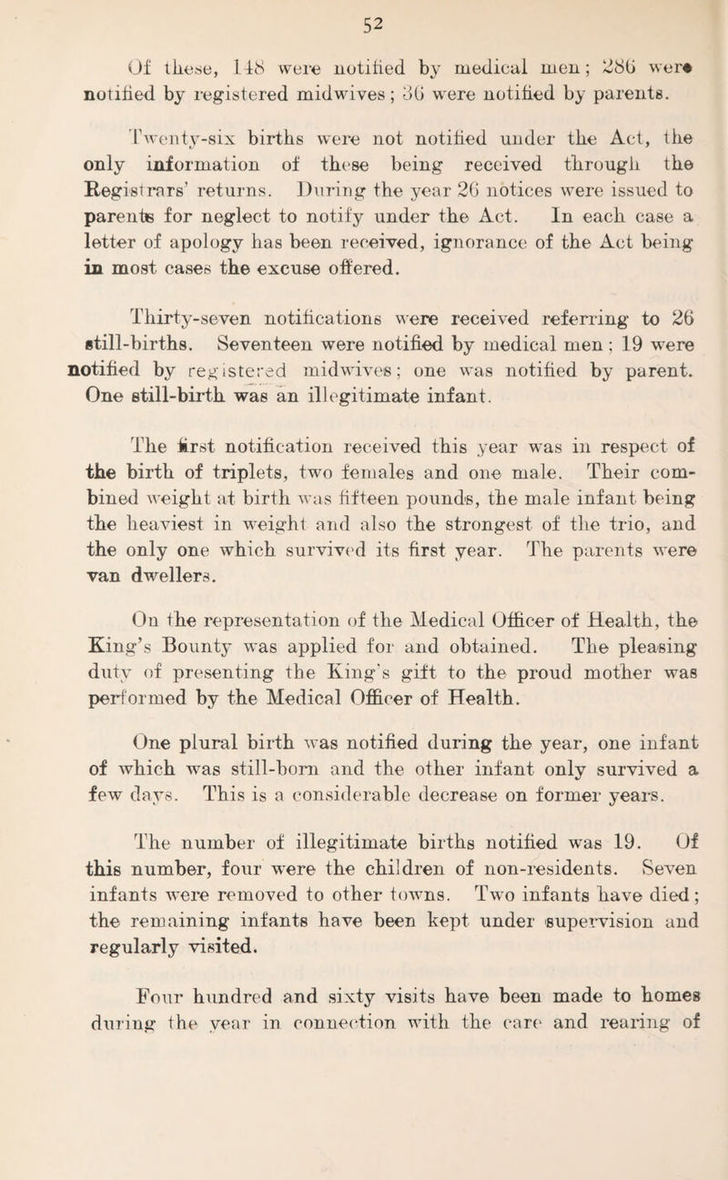 Of these, 148 were notified by medical men; 28b were notified by registered midwives; 3b were notified by parents. Twenty-six births were not notified under the Act, the t/ 7 only information of these being received through the Registrars’ returns. During the year 26 notices were issued to parents for neglect to notify under the Act. In each case a letter of apology has been received, ignorance of the Act being in most cases the excuse offered. Thirty-seven notifications were received referring to 26 still-births. Seventeen were notified by medical men; 19 were notified by registered midwives; one was notified by parent. One still-birth was an illegitimate infant. The first notification received this year was in respect of the birth of triplets, two females and one male. Their com¬ bined weight at birth was fifteen pounds, the male infant being the heaviest in weight and also the strongest of the trio, and the only one which survived its first year. The parents were van dwellers. On the representation of the Medical Officer of Health, the King’s Bounty was applied for and obtained. The pleasing duty of presenting the King's gift to the proud mother was performed by the Medical Officer of Health. One plural birth was notified during the year, one infant of which was still-born and the other infant only survived a few clays. This is a considerable decrease on former years. The number of illegitimate births notified was 19. Of this number, four were the children of non-residents. Seven infants were removed to other towns. Two infants have died; the remaining infants have been kept under supervision and regularly visited. Four hundred and sixty visits have been made to homes during the year in connection with the care and rearing of