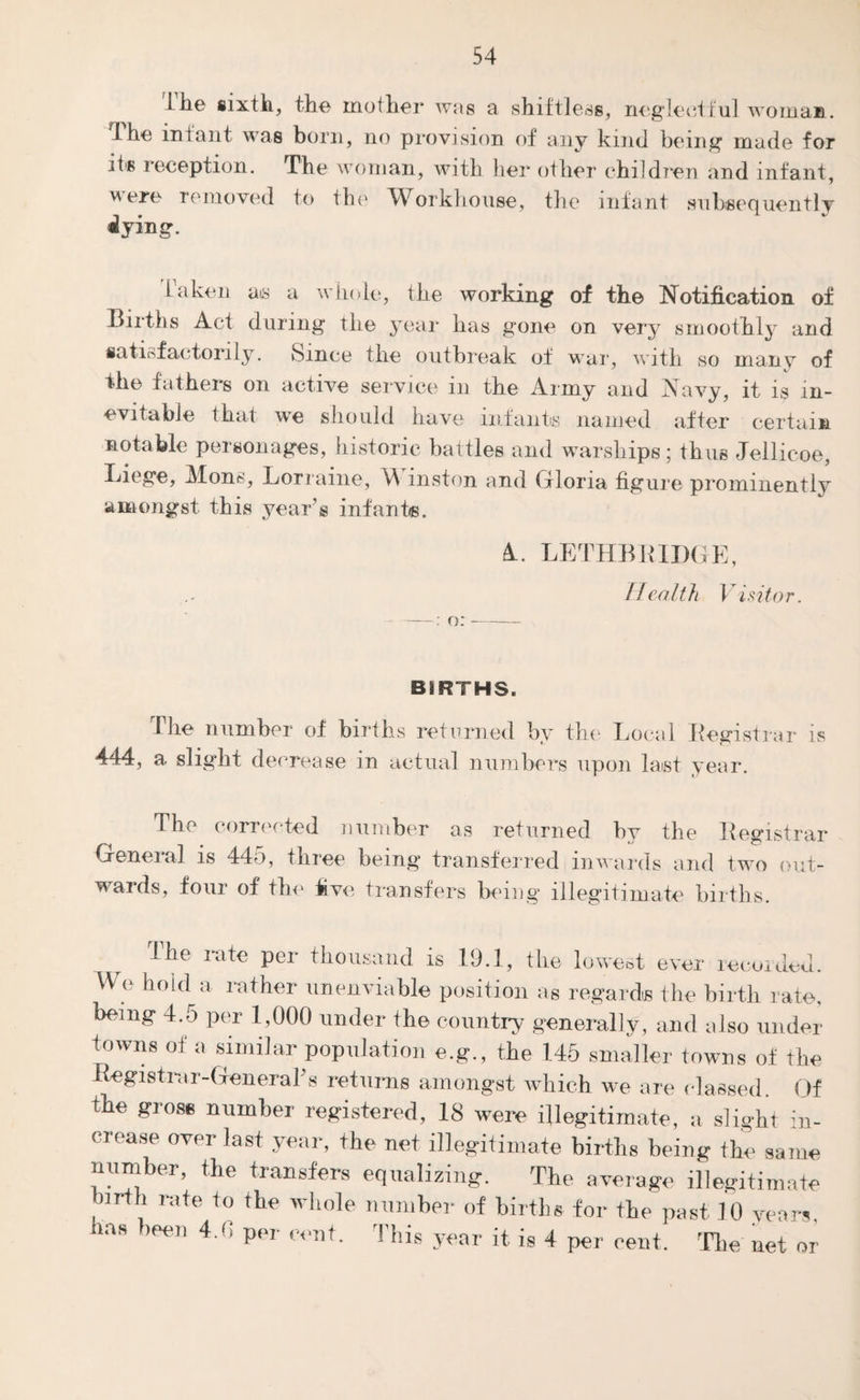 Hie sixth, the mother was a shiftless, neglectful woman. 1 he infant was born, no provision of any kind being made for its leception. The woman, with her other children and infant, were removed to the Workhouse, the infant subsequently dying. Taken ais a whole, the working of the Notification of Births Act during the year has gone on very smoothly and satisfactorily. Since the outbreak of war, with so many of the fathers on active service in the Army and Navy, it is in¬ evitable that ive should have infants named after certain notable personages, historic battles and warships; thus Jellicoe, Liege, Mons, Lorraine, W inston and Gloria figure prominently amongst this year’s infants. 4. o: LETHBR1DG Health Visitor. BiRTHS. The number of births returned by the Local Registrar is 444, a slight decrease in actual numbers upon last year. The corrected number as returned by the Registrar General is 445, three being transferred inwards and two out¬ wards, four of the five transfers being illegitimate births. The rate per thousand is 19.1, the lowest ever recorded. We hold a rather unenviable position as regards the birth rate, being 4.5 per 1,000 under the country generally, and also under towns of a similar population e.g., the 145 smaller towns of the Registrar-General’s returns amongst which we are classed Of the gross number registered, 18 were illegitimate, a slight in- crease over last year, the net illegitimate births being the same number, the transfers equalizing. The average illegitimate birth rate to the whole number of births for tbe past 10 years, has been 4.0 per cent. This year it is 4 per cent. The net or