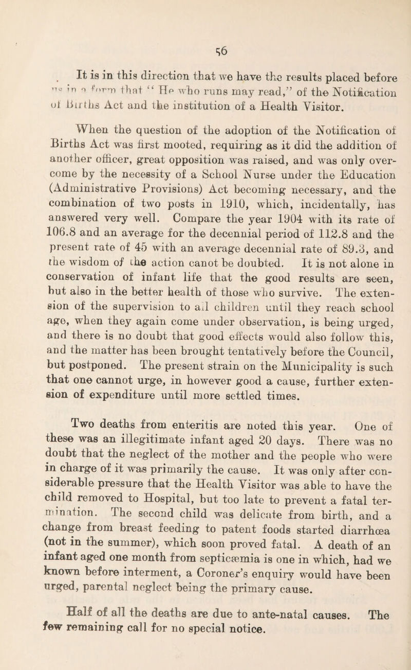 S6 It is in this direction that we have the results placed before ’n ° forrri that “ Hp who runs may read,'5 of the Notification ot liirths Act and the institution of a Health Visitor. H Q When the question of the adoption of the Notification of Births Act was first mooted, requiring as it did the addition of another officer, great opposition was raised, and was only over¬ come by the necessity of a School Nurse under the Education (Administrative Provisions) Act becoming necessary, and the combination of two posts in 1910, which, incidentally, has answered very well. Compare the year 1904 with its rate of 106.8 and an average for the decennial period of 112.8 and the present rate of 45 with an average decennial rate of 89.3, and the wisdom of the action canot be doubted. It is not alone in conservation of infant life that the good results are seen, but also in the better health of those who survive. The exten¬ sion of the supervision to ail children until they reach school age, when they again come under observation, is being urged, and there is no doubt that good effects would also follow this, and the matter has been brought tentatively before the Council, but postponed. The present strain on the Municipality is such that one cannot urge, in however good a cause, further exten¬ sion of expenditure until more settled times. Two deaths from enteritis are noted this year. One of these was an illegitimate infant aged 20 days. There was no doubt that the neglect of the mother and the people who wrere in charge of it was primarily the cause. It was only after con¬ siderable pressure that the Health Visitor was able to have the child removed to Hospital, but too late to prevent a fatal ter¬ mination. The second child was delicate from birth, and a change from breast feeding to patent foods started diarrhoea (not. in the summer), which soon proved fatal. A death of an infant aged one month from septicaemia is one in which, had we known before interment, a Coroner's enquiry would have been urged, parental neglect being the primary cause. Half of all the deaths are due to ante-natal causes. The few remaining call for no special notice.