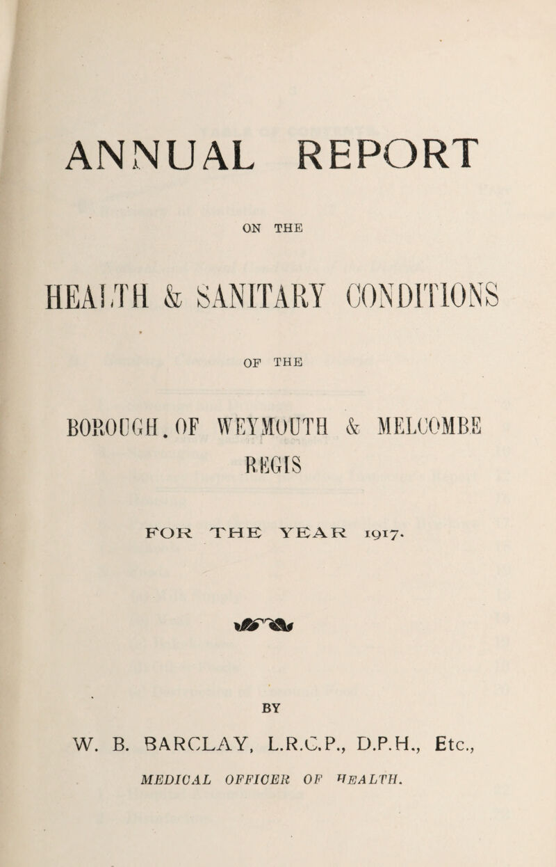 ANNUAL REPORT ON THE HEALTH & SANITARY CONDITIONS 9 OF THE BOROUGH. OF WEYMOUTH & MELOOMBE REGIS FOR THE YEAR 1917. W. B. BARCLAY, L.R.C.P., D.P.H., Etc., MEDICAL OFFICER OF HEALTH.