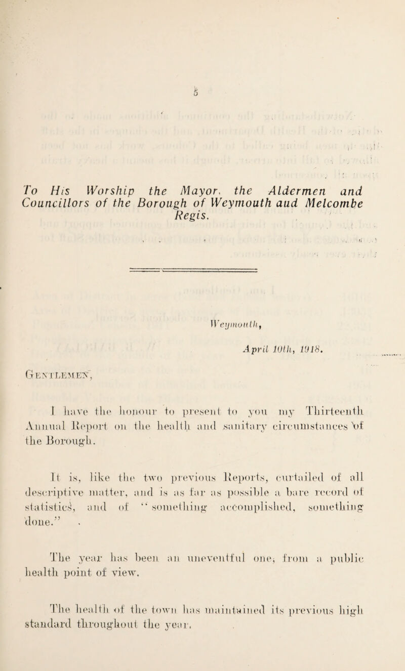 To His Worship the Mayor, the Aldermen and Councillors of the Borough of Weymouth aud Melcombe Regis. Weymouth, April 10 th, 1018. Gentlemen, i have the honour to present to you my Thirteenth Annual Report on the health and .sanitary circumstances At the Borough. It is, like the two previous Reports, curtailed of all descriptive matter, and is as far as possible a bare record of statistic.1!, and of k‘ something accomplished, something clone A The year has been an uneventful one* from a public health point of view. The health of the town has maintained its previous high standard throughout the year.