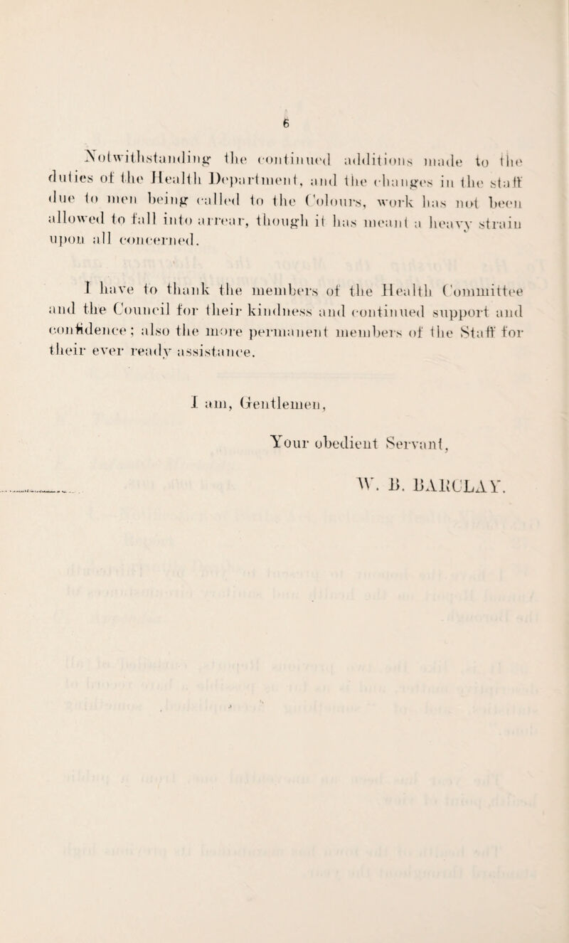 Notwithstanding tlie continued additions made to the duties of the Health Department, and the changes in the staff due to men being called to the Colours, work has not been allowed to fall into arrear, though it has meant a heavy strain upon all concerned. I have to thank the members of the Health Committee and the Council for their kindness and continued support and confidence; also the more permanent members of the Staff for their ever ready assistance. I am, Gentlemen, Your obedient Servant, w. B. BAliCLAl'.
