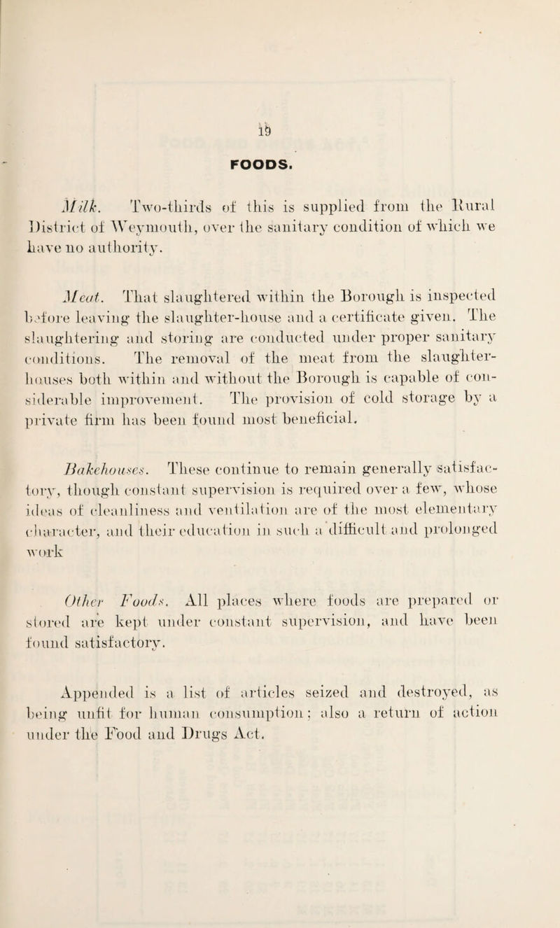 FOODS. Mills. Two-tliirds of this is supplied from the It uni 1 District of Weymouth, over the sanitary condition of which we have no authority. Meat. That slaughtered within the Borough is inspected before leaving the slaughter-house and a certificate given. The slaughtering and storing are conducted under proper sanitary conditions. The removal of the meat from the slaughter¬ houses both within and without the Borough is capable of con¬ siderable improvement. The provision of cold storage by a private firm has been found most beneficial. Bakehouses. These continue to remain generally-satisfac¬ tory, though constant supervision is required over a few, whose ideas of cleanliness and ventilation are of the most elementary character, and their education in such a difficult and prolonged work Other Foods. All places where foods are prepared or stored are kept under constant supervision, and have been found satisfactory. Appended is a list of articles seized and destroyed, as being unfit for human consumption; also a return of action under the Food and Drugs Act.