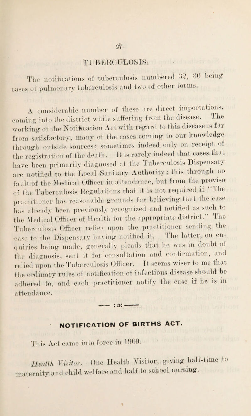 2*7 TUBE1ICUL0S Ol The notifications of tuberculosis numbered •>-, oO being cases of pulmonary tuberculosis and two of other foims. A considerable number of these are direct importations, coining into the district while suffering from the disease. The working of the Notification Act with regard io this disease is fai from satisfactory, many of the cases coming to our knowledge through outside sources; sometimes indeed only on receipt of the registration of the death. It is rarely indeed that cases that have been primarily diagnosed at the 1 uberculosis Dispensaiv are notified to the Local Sanitary Authority; this through no fault of the Medical Officer in attendance, but from the proviso of the Tuberculosis Regulations that it is not required if “The practitioner has reasonable grounds for believing that the case has already been previously recognized and notified as such to the Medical Officer of Health for the appropriate district.” The Tuberculosis Officer relies upon the practitioner sending the ease to the Dispensary having notified it. The latter, on en¬ quiries being made, generally pleads that he was in doubt of the diagnosis, sent it for consultation and confirmation, and relied upon the Tuberculosis Officer. It seems wiser to me that the ordinary rules of notification of infectious disease should be adhered to, and each practitioner notify the case if he is m attendance. : o: notification of births act. m This Act came into force in Health Visitor. One Health Visitor, giving half-time to atemitv and child welfare and half to school nursing. t