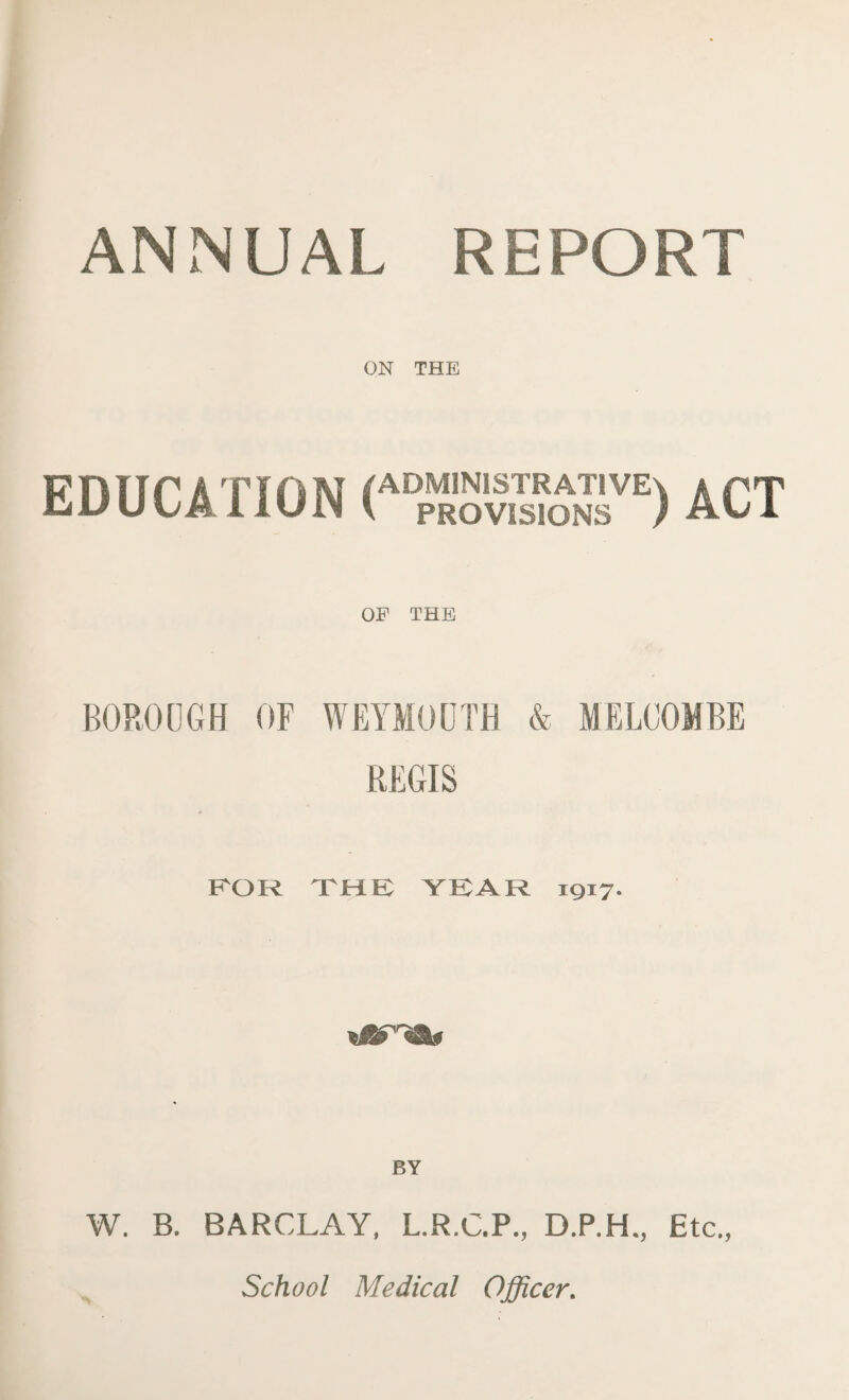 ANNUAL REPORT ON THE EDUCATION ( ADMINISTRATIVE^ k pT PROVISIONS ) AO A OP THE BOROUGH OF WEYMOUTH & MELCOMBE REGIS FOR THE YEAR 1917. BY W. B. BARCLAY, L.R.C.P., D.P.H., Etc., School Medical Officer.