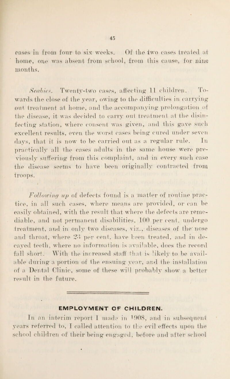 oases in from four to six weeks. Of tlie two cases treated at home, one was absent from school, from this cause, for nine months. Scabies. Twenty-two oases, affecting 11 children. To¬ wards the close of lire year, owing to the difficulties in carrying out treatment at home, and the accompanying prolongation of the disease, it was decided to carry out treatment at the disin¬ fecting station, where consent was given, and this gave such excellent results, even the worst cases being cured under seven days, that it is now to be carried out as a regular rule. In practically all the cases adults in the same house were pre¬ viously suffering from this complaint, and in every such case the disease seems to have been originally contracted from troops. Following up of defects found is a matter of routine prac¬ tice, in all such cases, where means are provided, or can he easily obtained, with the result that where the defects are reme¬ diable, and not permanent disabilities, 100 per cent, undergo treatment, and in only two diseases, viz., diseases of the'nose and throat, where 2-‘> per cent, have been treated, and in de¬ cayed teeth, where no information is available, does the record fall short. With the increased staff that is likely to he avail¬ able during a portion of the ensuing year, and the installation of a Dental Clinic, some of these will probably show a better result in the future. EMPLOYMENT OF CHILDREN. In an interim report 1 made in 1908, and in subsequent years referred to, I called attention to the evil effects upon the school children of their being engaged, before and after school