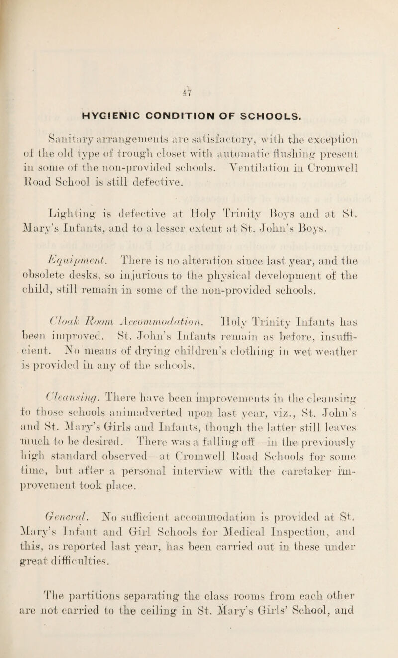 HYGIENIC CONDITION OF SCHOOLS. Sanitary arrangements are satisfactory, with the exception of the old type of trough closet with automatic flushing present in some of the lion-provided schools. Ventilation in Cromwell Hoad School is still defective. Lighting* is defective at Holy Trinity Boys and at St. Mary's Infants, and to a lesser extent at St. -John’s Boys. Equipment. There is no alteration since last year, and the obsolete desks, so injurious to the physical development of the child, still remain in some of the noil-provided schools. Cloak Room Accommodation. Holy Trinity Infants has been improved. St. -John’s Infants remain as before, insuffi¬ cient. No means of drying children’s clothing in wet weather is provided in any of the schools. Clean.any. There have been improvements in the cleansing fo those schools animadverted upon last year, viz., St. John’s and St. Mary’s Girls and Infants, though the latter still leaves much to be desired. There was a falling off—in the previously high standard observed—at Cromwell lload Schools for some time, but after a personal interview with the caretaker im¬ provement took place. General. No sufficient accommodation is provided at St. Mary’s Infant and Girl Schools for Medical Inspection, and this, as reported last year, has been carried out in these under great difficulties. The partitions separating the class rooms from each other are not carried to the ceiling in St. Mary’s Girls’ School, and