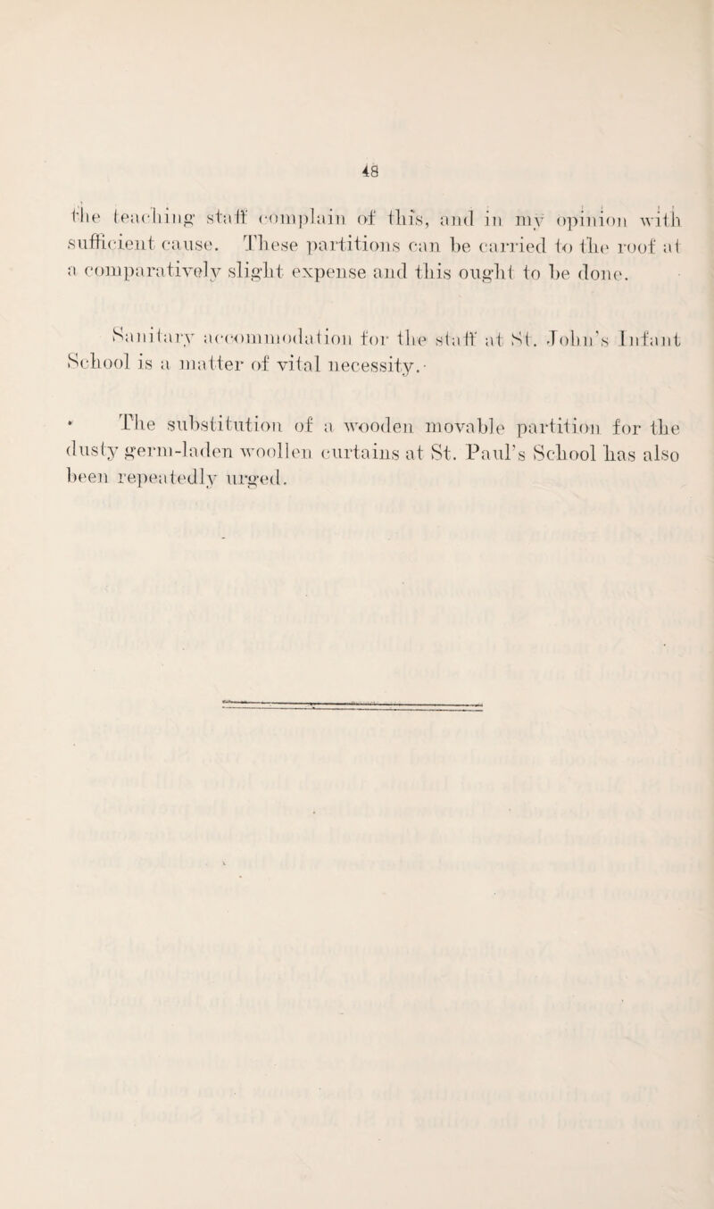 t'lie teaching1 staff complain of tins, and in my opinion with sufficient cause. These partitions can be carried to tlie roof at a comparatively slight expense and this ought to be done. Sanitary accommodation for the staff* at St. Tolm’s Infant School is a matter of vital necessity.- The substitution of a wooden movable partition for the dusty germ-laden woollen curtains at St. Paul’s School has also been repeatedly urged.