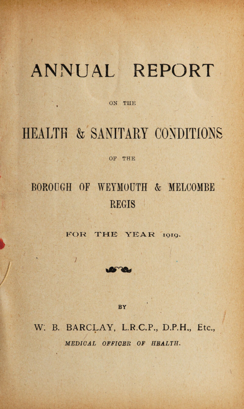 f ■ * K* • : ; v y; *t v < -■ r * *• >' ' i 1 '' ANNUAL REPORT ON THE HEALTH & SANITARY CONDITIONS OF THE BOROUGH OF WEYMOUTH & MELCOMBE REGIS ! FOR THE YEAR 1919. BY W. B. BARCLAY, L.R.C.P., D.P.H., Etc., MEDICAL OFFICER OF HEALTH.