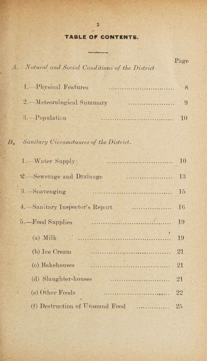 TABLE OF CONTENTS. Page A. Natural and Social Conditions of the District 1. —Physical Features .. 8 BL. ' >'< / c m *. ’ % . t 2. —Meteorological Summary ... 9 3. —Population 10 Sanitary Circumstances of the District. 1.—Water Supply) 10 '2.—Sewerage and Drainage .;. 13 % ♦ •— < ' . 3. —S cavenging .. 15 4. —Sanitary Inspector’s Report .... 16 5. —Food Supplies .. 19 (a) Milk 3 .... 19 ' / ' . . / ' (b) Ice Cream ...... 21 ^ (c) Bakehouses . 21 (d) Slaughter-houses . 21 ' (e) Other Foods 22 (f) Destruction of Unsound Food .. 25