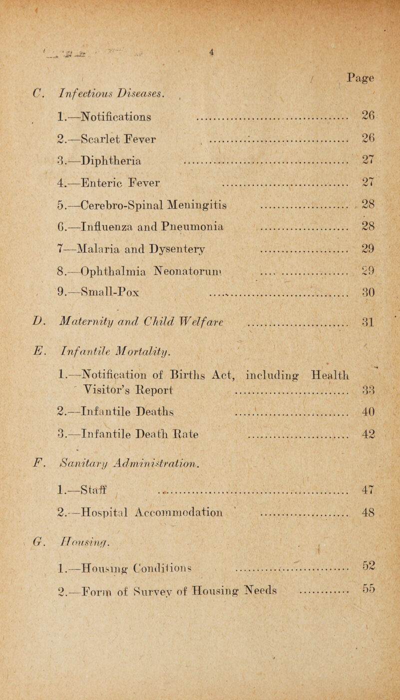 C. Infectious Diseases. 1. —Notifications . 2. —Scarlet Fever , 3. —Diphtheria . 4. —Enteric Fever 5. —Cerebro-Spinal Meningitis G.—Influenza and Pneumonia 7—Malaria and Dysentery 8. —Ophthalmia Neonatoruni 9. —Small-Pox __ 26 27 27 28 28 29 £9 30 D. Maternity and Child Welfare .. 31 E. Inf an tile Mortality. 1.—Notification of Births Act, including Health Visitor’s Report . 33 2. —Infantile Deaths .*. 40 3. —Infantile Death Bate . 42 F. Sanitary Administration. 1. —Staff . 47 2. —Hospital Accommodation * . 48 G. Housing. 1. —Housing Conditions . . 2. —Form of Survey of Housing Needs 55
