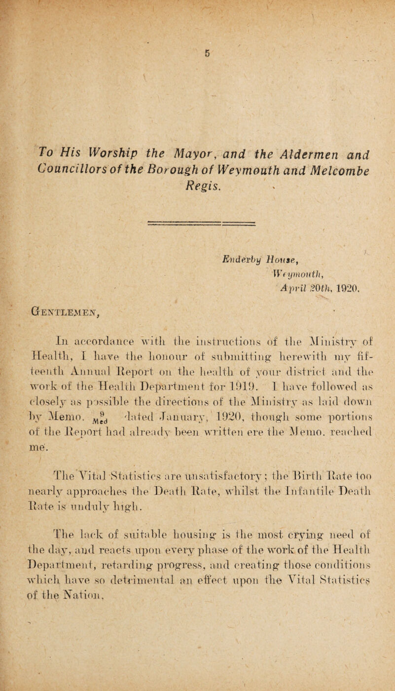 To His Worship the Mayor, and the Aldermen and Councillors of the Borough of Weymouth and Melcombe Regis. Gentlemen, Enderby House, Weymouth, April 20th, 1920. K In accordance with the instructions of the Ministry of Health, I hare the honour of submitting herewith my fif¬ teenth Annual lleport on the health of your district and the work of the Health Department for 1919. I have followed as closely as possible the directions of the Ministry as laid down by Memo. dated January, 1920, though some portions of the lleport had already been written ere the Memo, reached me'. The Vital'Statistics are unsatisfactory; the Birth Hate ioo nearly approaches the Death Rate, whilst the Infantile Death Rate is unduly high. The lack of suitable housing* is the most crying need of the day, and reacts upon every phase of the work of the Health Department, retarding progress, and creating those conditions which have so detrimental an effect upon the Vital Statistics of the Nation,