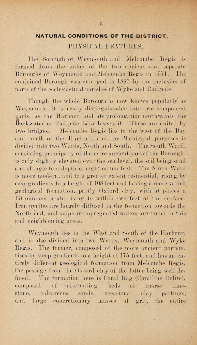 NATURAL CONDITIONS OF THE DISTRICT. PHYSICAL FEATURES. The Borough of Weymouth aiul Meleombe Regis is formed from the union of the two ancient and separate Boroughs of Weymouth and Meleombe Regis in 1571. The conjoined Borough was enlarged in 1895 b\ the inclusion of parts of the ecclesiastical parishes of Wyke and Radipole. Though the whole Borough is now known popularly as Weymouth, it is easily distinguishable into two component parts, as the Harbour and its prolongation northwards the Backwater or Radipole Lake bisects it. These are united by two bridges. Meleombe Regis lies to the west of the Bay and north of the Harbour, and for Municipal purposes is divided into two Wards, Worth and South. The South Ward, consisting principally of the more ancient part of the Borough, is only slightly elevated over* the sea level, the soil being sand and shingle to a depth of eight or ten feet. The Worth Ward is more modern, and to a greater extent residential, rising by easy gradients to a he ght of 108 feet and having a more varied geological formation, partly Oxford clay, with at places a bituminous strata rising* to within two feet of the surface. Iron pyrites are largely diffused in the formation towards the Worth end, and sulphur-impregnated waters are found in this and neighbouring areas. Weymouth lies to the West and South of the Harbour, and is also divided into two Wards, Weymouth and Wykb Regis. The former, composed of the more ancient portion, rises by steep gradients to a height of 175 feet, and has an en¬ tirely different geological formation from Meleombe Regis, the passage from the Oxford clay of the latter being well de¬ fined. The formation here is ('oral Rag (floralline Oolite), composed of alternating beds of coarse lime¬ stone, calcareous sands, occasional clay partings, and large concretionary masses' of grit, the entire