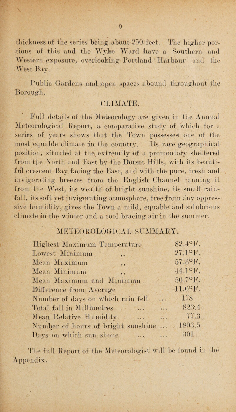 thickness of the series being about 250 feet. The higher por¬ tions of this and the Wyke Ward have a Southern and Western exposure, overlooking Portland Harbour and the West Bay. Borough. Public Gardens and open spaces abound throughout the CLIMATE. Full details of the Meteorology are given in the Annual Meteorological Report, a comparative study of which for a series of years shows that the Town possesses! one of the most equable climate in the country. Its rare geographical position, situated at the extremity of a promontory sheltered from the North and East bv the Dorset Hills, with its beauti- fill crescent Bay facing the East, and with the pure, fresh and invigorating breezes from the English Channel fanning it from the West, its wealth of bright sunshine, its small rain¬ fall, its soft yet invigorating atmosphere, free from any oppres¬ sive humidity,'gives the Town a mild, equable and salubrious climate in the winter and a cool bracing air in the summer. METEORGLOGH AL S EMM ARY. Highest Maximum Temperature 82.4°E. Lowest Minimum ,, 27.1°E. Mean Maximum. ,, 57.3°E. Mean Minimum ,, 44.1°E. Mean Maximum and Minimum 50.7°F. Difference from Average —11.0°E. Number of days on which rain fell ... 178 Total fall in Millimetres ... . *• 823*.4 Mean Relative Humidity . ... ... 77.8 Number of hours of bright sunshine ... 1808.5 Days on which sun shone ... ••• 301 tS The full Report of the Meteorologist will be found in the Appendix.